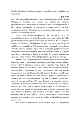 Partido Socialista Brasileiro, no qual a certa altura fomos candidatos ao
Legislativo
[pág. 123]
(pois a lei requeria chapa completa e era preciso fazer número) ele, Sérgio
Buarque de Holanda, Luís Martins, eu... Embora não militasse
propriamente e não aparecesse nas reuniões da nossa unidade partidária, o
GP-1, Grupo Profissional n.° 1, estava sempre conosco e uma vez me disse
com certa melancolia: "No dia em que o nosso grupo acabar, acaba em São
Paulo o socialismo democrático".
Além desse Sérgio compenetrado dos deveres e cheio de
companheirismo, lembro o Sérgio humorista, com o seu espírito de 1922,
grande amigo de burlas, paródias, traduções macarrônicas. No II Congresso
Paulista de Escritores, realizado em Jaú, em 1948, eu era presidente da
ABDE e em conseqüência do Congresso. Mas, conhecendo o meu lugar,
empurrei a função real para Sérgio, líder da associação, que pronunciou um
discurso notável de encerramento, onde, em combinação conosco, exprimiu
com força e dignidade o direito à liberdade de pesquisa estética, em
oposição a certas posições demasiado pragmáticas que estavam em voga.
Durante esse Congresso nós nos reuníamos todas as noites até altas
horas em bares e restaurantes encantadores que havia naquela cidade.
Lembro (além de Sérgio), de Lourival Gomes Machado, Sérgio Buarque de
Holanda, Mário da Silva Brito, Mário Neme, José Eduardo Fernandes,
Almeida Salles. Cantávamos de tudo, e eu ensinei a eles uma canção
francesa meio livre e politicamente antilegitimista do século passado, que
Decio de Almeida Prado tinha me ensinado. Sérgio se entusiasmou e
resolveu fazer um dos seus queridos exercícios de tradução macarrônica,
gosto de que eu partilhava. No caso, baseado em' analogias sonoras,
deformadas de maneira bastante maluca. Havia um momento, por exemplo,
em que a letra dizia: "d'oü je conclus"; ele verteu por "do Gil Goncourt". E
assim criou sem pensar um personagem que se tornou protagonista das
mais fantásticas histórias, que passamos a inventar. Sérgio levou Gil
Goncourt para as suas crônicas, citava-o, mencionava as maluqueiras
criadas a respeito dele, e houve gente que acabou acreditando que era uma
pessoa viva. . .
Isso é contado para dar idéia de um dos seus traços — a imaginação
 