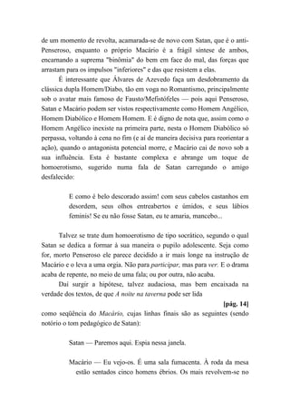 de um momento de revolta, acamarada-se de novo com Satan, que é o anti-
Penseroso, enquanto o próprio Macário é a frágil síntese de ambos,
encarnando a suprema "binômia" do bem em face do mal, das forças que
arrastam para os impulsos "inferiores" e das que resistem a elas.
É interessante que Álvares de Azevedo faça um desdobramento da
clássica dupla Homem/Diabo, tão em voga no Romantismo, principalmente
sob o avatar mais famoso de Fausto/Mefistófeles — pois aqui Penseroso,
Satan e Macário podem ser vistos respectivamente como Homem Angélico,
Homem Diabólico e Homem Homem. E é digno de nota que, assim como o
Homem Angélico inexiste na primeira parte, nesta o Homem Diabólico só
perpassa, voltando à cena no fim (e aí de maneira decisiva para reorientar a
ação), quando o antagonista potencial morre, e Macário cai de novo sob a
sua influência. Esta é bastante complexa e abrange um toque de
homoerotismo, sugerido numa fala de Satan carregando o amigo
desfalecido:
E como é belo descorado assim! com seus cabelos castanhos em
desordem, seus olhos entreabertos e úmidos, e seus lábios
feminis! Se eu não fosse Satan, eu te amaria, mancebo...
Talvez se trate dum homoerotismo de tipo socrático, segundo o qual
Satan se dedica a formar à sua maneira o pupilo adolescente. Seja como
for, morto Penseroso ele parece decidido a ir mais longe na instrução de
Macário e o leva a uma orgia. Não para participar, mas para ver. E o drama
acaba de repente, no meio de uma fala; ou por outra, não acaba.
Daí surgir a hipótese, talvez audaciosa, mas bem encaixada na
verdade dos textos, de que A noite na taverna pode ser lida
[pág. 14]
como seqüência do Macário, cujas linhas finais são as seguintes (sendo
notório o tom pedagógico de Satan):
Satan — Paremos aqui. Espia nessa janela.
Macário — Eu vejo-os. É uma sala fumacenta. À roda da mesa
estão sentados cinco homens ébrios. Os mais revolvem-se no
 