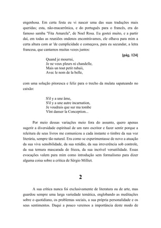 engenhosa. Em certa festa eu vi nascer uma das suas traduções mais
queridas; esta, não-macarrônica, e do português para o francês, era do
famoso samba "Fita Amarela", de Noel Rosa. Eu gostei muito, e a partir
daí, em todas as reuniões ondenos encontrávamos, ele olhava para mim a
certa altura com ar 'de cumplicidade e começava, para eu secundar, a letra
francesa, que cantamos muitas vezes juntos:
[pág. 124]
Quand je mourrai,
Je ne veux pleurs ni chandelle,
Mais un tout petit rubaii,
Avec le nom de la belle,
com uma solução pitoresca e feliz para o trecho da mulata sapateando no
caixão:
S'il y a une âme,
S'il y a une autre incarnation,
Je voudrais que sur ma tombe
Vînt danser la Conception...
Por meio dessas variações meio fora do assunto, quero apenas
sugerir a diversidade espiritual de um raro escritor e fazer sentir porque a
releitura de seus livros me comunicou a cada instante o timbre da sua voz
literária, sempre tão natural. Era como se experimentasse de novo a atuação
da sua viva sensibilidade, da sua retidão, da sua irreverência sob controle,
da sua ternura mascarada de frieza, da sua incrível versatilidade. Essas
evocações valem para mim como introdução sem formalismo para dizer
alguma coisa sobre a crítica de Sérgio Milliet.
2
A sua crítica nunca foi exclusivamente de literatura ou de arte, mas
guardou sempre uma larga variedade temática, englobando as meditações
sobre o quotidiano, os problemas sociais, a sua própria personalidade e os
seus sentimentos. Daqui a pouco veremos a importância deste modo de
 