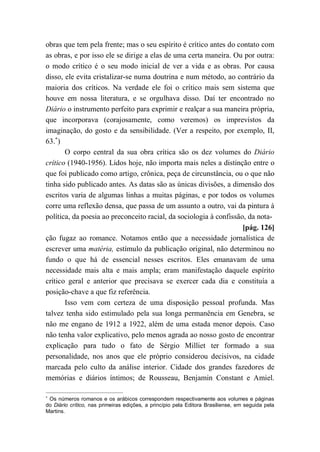 obras que tem pela frente; mas o seu espírito é crítico antes do contato com
as obras, e por isso ele se dirige a elas de uma certa maneira. Ou por outra:
o modo crítico é o seu modo inicial de ver a vida e as obras. Por causa
disso, ele evita cristalizar-se numa doutrina e num método, ao contrário da
maioria dos críticos. Na verdade ele foi o crítico mais sem sistema que
houve em nossa literatura, e se orgulhava disso. Daí ter encontrado no
Diário o instrumento perfeito para exprimir e realçar a sua maneira própria,
que incorporava (corajosamente, como veremos) os imprevistos da
imaginação, do gosto e da sensibilidade. (Ver a respeito, por exemplo, II,
63. )
O corpo central da sua obra crítica são os dez volumes do Diário
crítico (1940-1956). Lidos hoje, não importa mais neles a distinção entre o
que foi publicado como artigo, crônica, peça de circunstância, ou o que não
tinha sido publicado antes. As datas são as únicas divisões, a dimensão dos
escritos varia de algumas linhas a muitas páginas, e por todos os volumes
corre uma reflexão densa, que passa de um assunto a outro, vai da pintura à
política, da poesia ao preconceito racial, da sociologia à confissão, da nota-
[pág. 126]
ção fugaz ao romance. Notamos então que a necessidade jornalística de
escrever uma matéria, estímulo da publicação original, não determinou no
fundo o que há de essencial nesses escritos. Eles emanavam de uma
necessidade mais alta e mais ampla; eram manifestação daquele espírito
crítico geral e anterior que precisava se exercer cada dia e constituía a
posição-chave a que fiz referência.
Isso vem com certeza de uma disposição pessoal profunda. Mas
talvez tenha sido estimulado pela sua longa permanência em Genebra, se
não me engano de 1912 a 1922, além de uma estada menor depois. Caso
não tenha valor explicativo, pelo menos agrada ao nosso gosto de encontrar
explicação para tudo o fato de Sérgio Milliet ter formado a sua
personalidade, nos anos que ele próprio considerou decisivos, na cidade
marcada pelo culto da análise interior. Cidade dos grandes fazedores de
memórias e diários íntimos; de Rousseau, Benjamin Constant e Amiel.
Os números romanos e os arábicos correspondem respectivamente aos volumes e páginas
do Diário crítico, nas primeiras edições, a princípio pela Editora Brasiliense, em seguida pela
Martins.
 