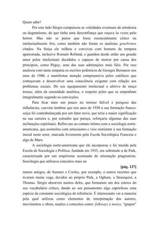 Quem sabe?
Por este lado Sérgio compensou as veleidades eventuais de ortodoxia
ou dogmatismo, de que tinha uma desconfiança que roçava às vezes pelo
horror. Mas não se pense que fosse essencialmente cético ou
intelectualmente frio, como também não foram os analistas genebrinos
citados. Na Suíça ele milhou e conviveu com homens de tempera
apaixonada, inclusive Romain Rolland, e guardou desde então um grande
amor pelos intelectuais decididos e capazes de morrer por causa dos
princípios, como Péguy, uma das suas admirações mais fiéis. Por isso
analisou com tanta simpatia os escritos polêmicos de Georges Bernanos nos
anos de 1940, e manifestou atenção compreensiva pelos católicos que
começavam a desenvolver uma consciência exigente com relação aos
problemas sociais. Do seu equipamento intelectual e afetivo de moço
trouxe, além da serenidade analítica, o respeito pelos que se empenham
integralmente segundo as convicções.
Para ficar mais um pouco no terreno falível e perigoso das
influências, convém lembrar que nos anos de 1930 a sua formação franco-
suíça foi contrabalançada por um fator novo, que teria a maior significação
na sua carreira e, por estranho que pareça, reforçaria algumas das suas
inclinações espirituais. Refiro-me ao contato íntimo com a sociologia norte-
americana, que assimilou com entusiasmo e veio reorientar a sua formação
inicial neste setor, marcada livremente pela Escola Sociológica Francesa e
algo de Marx.
A sociologia norte-americana que ele incorporou e foi trazida pela
Escola de Sociologia e Política, fundada em 1933, era sobretudo a de Park,
caracterizada por um empirismo acentuado de orientação pragmatista.
Sociologia que utilizava conceitos mais ou
[pág. 127]
menos antigos, de Sumner e Cooley, por exemplo, e outros recentes que
tiveram muita voga, devidos ao próprio Park, a Ogburn, a Stonequist, a
Thomas. Sérgio absorveu muitos deles, que formaram um dos esteios do
seu vocabulário crítico, dando ao seu pensamento algo caprichoso uma
espécie de constante sociológica de referência. É interessante ver a maneira
pela qual utilizou como elementos de interpretação dos autores,
movimentos e obras, noções e conceitos como: folkways e mores, "grupos"
 