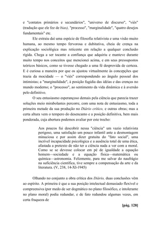 e "contatos primários e secundários", "universo de discurso", "viés"
(tradução que ele fez de bias), "processo", "marginalidade", "quatro desejos
fundamentais" etc.
Ele extraiu daí uma espécie de filosofia relativista e uma visão muito
humana, ao mesmo tempo fervorosa e dubitativa, cheia de crença na
explicação sociológica mas reticente em relação a qualquer conclusão
rígida. Chega a ser tocante a confiança que adquiriu e manteve durante
muito tempo nos conceitos que mencionei acima, e em seus pressupostos
teóricos básicos, como se tivesse chegado a uma fé desprovida de certeza.
E é curiosa a maneira por que os ajustou virtualmente às concepções que
trazia da mocidade — o "viés" correspondendo ao ângulo pessoal dos
intimistas; a "marginalidade", à posição fugidia das idéias e das crenças no
mundo moderno; o "processo", ao sentimento da vida dinâmica e à aversão
pelo definitivo.
O seu entusiasmo esperançoso demais pela ciência que parecia trazer
soluções meio mirabolantes percorre, com uma nota de entusiasmo, toda a
primeira metade da sua produção no Diário crítico, e outras obras; mas a
certa altura vem o tempero do desencanto e a posição definitiva, bem mais
ponderada, cuja abertura podemos avaliar por este trecho:
Aos poucos fui descobrir nessa "ciência" um vazio relativista
perigoso, uma satisfação um pouco infantil ante a desmontagem
minuciosa e por assim dizer gratuita do "fato social", uma
incrível incapacidade psicológica e a ausência total de uma ética,
afastada a pretexto de não ter a ciência nada a ver com a moral.
Como se se devesse colocar em pé de igualdade a equação
homem—sociedade e a equação física—matemática ou
química—astronomia. Felizmente, para me salvar do naufrágio
na suficiência científica, tive sempre a compensação da arte e da
literatura. (V, 238, 14-XI-1945)
Olhando no conjunto a obra crítica dos Diário, duas conclusões vêm
ao espírito. A primeira é que a sua posição intelectual demasiado flexível e
compreensiva (por medo de ser dogmático no plano filosófico, e intolerante
no plano moral) podia redundar, e de fato redundou algumas vezes, em
certa fraqueza de
[pág. 128]
 