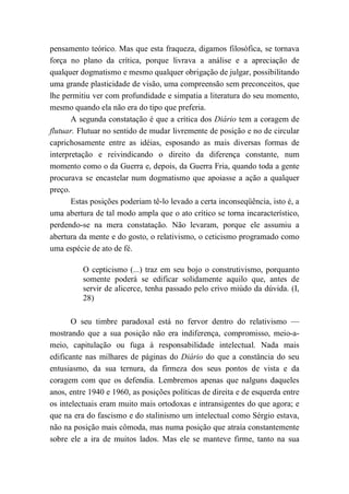pensamento teórico. Mas que esta fraqueza, digamos filosófica, se tornava
força no plano da crítica, porque livrava a análise e a apreciação de
qualquer dogmatismo e mesmo qualquer obrigação de julgar, possibilitando
uma grande plasticidade de visão, uma compreensão sem preconceitos, que
lhe permitiu ver com profundidade e simpatia a literatura do seu momento,
mesmo quando ela não era do tipo que preferia.
A segunda constatação é que a crítica dos Diário tem a coragem de
flutuar. Flutuar no sentido de mudar livremente de posição e no de circular
caprichosamente entre as idéias, esposando as mais diversas formas de
interpretação e reivindicando o direito da diferença constante, num
momento como o da Guerra e, depois, da Guerra Fria, quando toda a gente
procurava se encastelar num dogmatismo que apoiasse a ação a qualquer
preço.
Estas posições poderiam tê-lo levado a certa inconseqüência, isto é, a
uma abertura de tal modo ampla que o ato crítico se torna incaracterístico,
perdendo-se na mera constatação. Não levaram, porque ele assumiu a
abertura da mente e do gosto, o relativismo, o ceticismo programado como
uma espécie de ato de fé.
O cepticismo (...) traz em seu bojo o construtivismo, porquanto
somente poderá se edificar solidamente aquilo que, antes de
servir de alicerce, tenha passado pelo crivo miúdo da dúvida. (I,
28)
O seu timbre paradoxal está no fervor dentro do relativismo —
mostrando que a sua posição não era indiferença, compromisso, meio-a-
meio, capitulação ou fuga à responsabilidade intelectual. Nada mais
edificante nas milhares de páginas do Diário do que a constância do seu
entusiasmo, da sua ternura, da firmeza dos seus pontos de vista e da
coragem com que os defendia. Lembremos apenas que nalguns daqueles
anos, entre 1940 e 1960, as posições políticas de direita e de esquerda entre
os intelectuais eram muito mais ortodoxas e intransigentes do que agora; e
que na era do fascismo e do stalinismo um intelectual como Sérgio estava,
não na posição mais cômoda, mas numa posição que atraía constantemente
sobre ele a ira de muitos lados. Mas ele se manteve firme, tanto na sua
 