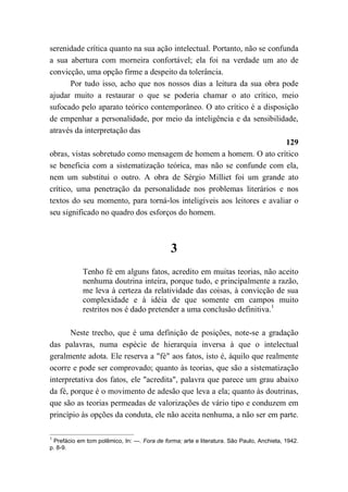 serenidade crítica quanto na sua ação intelectual. Portanto, não se confunda
a sua abertura com morneira confortável; ela foi na verdade um ato de
convicção, uma opção firme a despeito da tolerância.
Por tudo isso, acho que nos nossos dias a leitura da sua obra pode
ajudar muito a restaurar o que se poderia chamar o ato crítico, meio
sufocado pelo aparato teórico contemporâneo. O ato crítico é a disposição
de empenhar a personalidade, por meio da inteligência e da sensibilidade,
através da interpretação das
129
obras, vistas sobretudo como mensagem de homem a homem. O ato crítico
se beneficia com a sistematização teórica, mas não se confunde com ela,
nem um substitui o outro. A obra de Sérgio Milliet foi um grande ato
crítico, uma penetração da personalidade nos problemas literários e nos
textos do seu momento, para torná-los inteligíveis aos leitores e avaliar o
seu significado no quadro dos esforços do homem.
3
Tenho fé em alguns fatos, acredito em muitas teorias, não aceito
nenhuma doutrina inteira, porque tudo, e principalmente a razão,
me leva à certeza da relatividade das coisas, à convicção de sua
complexidade e à idéia de que somente em campos muito
restritos nos é dado pretender a uma conclusão definitiva.1
Neste trecho, que é uma definição de posições, note-se a gradação
das palavras, numa espécie de hierarquia inversa à que o intelectual
geralmente adota. Ele reserva a "fé" aos fatos, isto é, àquilo que realmente
ocorre e pode ser comprovado; quanto às teorias, que são a sistematização
interpretativa dos fatos, ele "acredita", palavra que parece um grau abaixo
da fé, porque é o movimento de adesão que leva a ela; quanto às doutrinas,
que são as teorias permeadas de valorizações de vário tipo e conduzem em
princípio às opções da conduta, ele não aceita nenhuma, a não ser em parte.
1
Prefácio em tom polêmico, In: —. Fora de forma; arte e literatura. São Paulo, Anchieta, 1942.
p. 8-9.
 