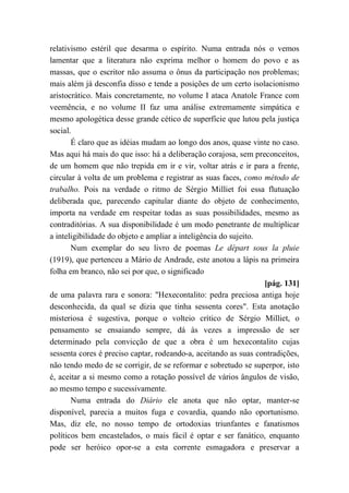 relativismo estéril que desarma o espírito. Numa entrada nós o vemos
lamentar que a literatura não exprima melhor o homem do povo e as
massas, que o escritor não assuma o ônus da participação nos problemas;
mais além já desconfia disso e tende a posições de um certo isolacionismo
aristocrático. Mais concretamente, no volume I ataca Anatole France com
veemência, e no volume II faz uma análise extremamente simpática e
mesmo apologética desse grande cético de superfície que lutou pela justiça
social.
É claro que as idéias mudam ao longo dos anos, quase vinte no caso.
Mas aqui há mais do que isso: há a deliberação corajosa, sem preconceitos,
de um homem que não trepida em ir e vir, voltar atrás e ir para a frente,
circular à volta de um problema e registrar as suas faces, como método de
trabalho. Pois na verdade o ritmo de Sérgio Milliet foi essa flutuação
deliberada que, parecendo capitular diante do objeto de conhecimento,
importa na verdade em respeitar todas as suas possibilidades, mesmo as
contraditórias. A sua disponibilidade é um modo penetrante de multiplicar
a inteligibilidade do objeto e ampliar a inteligência do sujeito.
Num exemplar do seu livro de poemas Le départ sous la pluie
(1919), que pertenceu a Mário de Andrade, este anotou a lápis na primeira
folha em branco, não sei por que, o significado
[pág. 131]
de uma palavra rara e sonora: "Hexecontalito: pedra preciosa antiga hoje
desconhecida, da qual se dizia que tinha sessenta cores". Esta anotação
misteriosa é sugestiva, porque o volteio crítico de Sérgio Milliet, o
pensamento se ensaiando sempre, dá às vezes a impressão de ser
determinado pela convicção de que a obra é um hexecontalito cujas
sessenta cores é preciso captar, rodeando-a, aceitando as suas contradições,
não tendo medo de se corrigir, de se reformar e sobretudo se superpor, isto
é, aceitar a si mesmo como a rotação possível de vários ângulos de visão,
ao mesmo tempo e sucessivamente.
Numa entrada do Diário ele anota que não optar, manter-se
disponível, parecia a muitos fuga e covardia, quando não oportunismo.
Mas, diz ele, no nosso tempo de ortodoxias triunfantes e fanatismos
políticos bem encastelados, o mais fácil é optar e ser fanático, enquanto
pode ser heróico opor-se a esta corrente esmagadora e preservar a
 