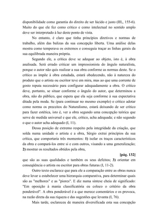 disponibilidade como garantia do direito de ser lúcido e justo (III,, 155-6).
Muito do que ele fez como crítico e como intelectual no sentido amplo
deve ser interpretado à luz deste ponto de vista.
No entanto, é claro que tinha princípios diretivos e normas de
trabalho, além das balizas da sua concepção liberta. Uma análise delas
mostra como temperava os extremos e conseguia traçar as linhas gerais da
sua equilibrada maneira própria.
Segundo ele, a crítica deve se adequar ao objeto, isto é, à obra
analisada. Será errado criticar um impressionista do ângulo naturalista,
porque o autor não quis realizar a sua obra conforme as normas deste. Se o
crítico as impõe à obra estudada, estará obedecendo, não à natureza do
produto que o artista ou escritor teve em mira, mas ao que uma corrente de
gosto reputa necessário para configurar adequadamente a obra. O crítico
deve, portanto, se situar conforme o ângulo do autor, que determinou a
obra, não do público, que espera que ela seja conforme à sua expectativa
ditada pela moda. Se (para continuar no mesmo exemplo) o crítico adotar
como norma os preceitos do Naturalismo, estará deixando de ser crítico
para fazer estética, isto é, ver a obra segundo uma concepção teórica que
serve de medida universal e que ele, crítico, acha adequada; e não segundo
o que o autor acha adequado (I, 11).
Dessa posição de extremo respeito pela integridade da criação, que
solda numa unidade o artista e a obra, Sérgio extrai princípios da sua
crítica, que comportaria três momentos: 1) isolar os traços característicos
da obra e compará-los entre si e com outros, visando a uma generalização;
2) mostrar os resultados obtidos pela obra,
[pág. 132]
que são as suas qualidades e também os seus defeitos; 3) orientar em
conseqüência o artista ou escritor para obras futuras (I, 11-2).
Outro texto esclarece que para ele a comparação entre as obras nunca
deve levar a estabelecer uma hierarquia comparativa, para determinar quais
são as "melhores" e as "piores". E diz numa síntese cheia de significado:
"Em oposição à mania classificatória eu coloco o critério da obra
ponderável". A obra ponderável é a que merece comentários e os provoca,
na razão direta da sua riqueza e das sugestões que levanta (I, 76).
Mais tarde, esclareceu de maneira diversificada esta sua concepção
 