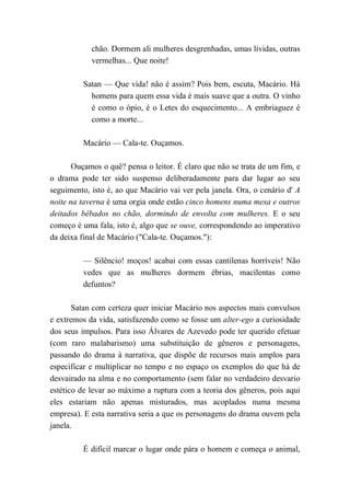 chão. Dormem ali mulheres desgrenhadas, umas lívidas, outras
vermelhas... Que noite!
Satan — Que vida! não é assim? Pois bem, escuta, Macário. Há
homens para quem essa vida é mais suave que a outra. O vinho
é como o ópio, é o Letes do esquecimento... A embriaguez é
como a morte...
Macário — Cala-te. Ouçamos.
Ouçamos o quê? pensa o leitor. É claro que não se trata de um fim, e
o drama pode ter sido suspenso deliberadamente para dar lugar ao seu
seguimento, isto é, ao que Macário vai ver pela janela. Ora, o cenário d' A
noite na taverna é uma orgia onde estão cinco homens numa mesa e outros
deitados bêbados no chão, dormindo de envolta com mulheres. E o seu
começo é uma fala, isto é, algo que se ouve, correspondendo ao imperativo
da deixa final de Macário ("Cala-te. Ouçamos."):
— Silêncio! moços! acabai com essas cantilenas horríveis! Não
vedes que as mulheres dormem ébrias, macilentas como
defuntos?
Satan com certeza quer iniciar Macário nos aspectos mais convulsos
e extremos da vida, satisfazendo como se fosse um alter-ego a curiosidade
dos seus impulsos. Para isso Álvares de Azevedo pode ter querido efetuar
(com raro malabarismo) uma substituição de gêneros e personagens,
passando do drama à narrativa, que dispõe de recursos mais amplos para
especificar e multiplicar no tempo e no espaço os exemplos do que há de
desvairado na alma e no comportamento (sem falar no verdadeiro desvario
estético de levar ao máximo a ruptura com a teoria dos gêneros, pois aqui
eles estariam não apenas misturados, mas acoplados numa mesma
empresa). E esta narrativa seria a que os personagens do drama ouvem pela
janela.
É difícil marcar o lugar onde pára o homem e começa o animal,
 