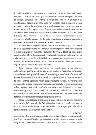 do trabalho crítico, estimulado por uma observação de Lourival Gomes
Machado. Lourival escreveu que ele acentuava demais o aspecto racional
da crítica, deixando na sombra o essencial, isto é, o exercício da
sensibilidade. Sérgio, que tinha uma rara aptidão para o diálogo, e para
quem o exercício da inteligência era um longo debate, consigo e com os
outros, tomou a deixa para especificar as suas idéias — resultando um dos
seus textos mais completos e satisfatórios sobre o assunto (II, 257-9). Nele,
distingue dois momentos necessários, vinculados intimamente numa
espécie de relação reversível, de cuja intensidade e riqueza dependia a
qualidade do ato crítico: o momento racional e o sensível.
Embora desse importância decisiva a este, entendia que o outro é o
básico e logicamente anterior (podendo haver na prática mistura de ambos).
É o que considera o verdadeiro "trabalho" do crítico, difícil e pesado como
todo trabalho. Ele se baseia no esforço da razão, varia segundo a cultura de
cada um e se reveste de objetividade, tendendo a um julgamento e a uma
escolha. Aí intervém o outro "nível", como ele prefere dizer, que consiste
na participação afetiva do crítico no texto.
Este segundo nível se baseia na sensibilidade e na intuição,
realizando-se quando o crítico consegue receber a "centelha expressiva"
emanada do texto, que o "eletrocuta", dando lugar a verdadeira "revelação".
Se não tiver acesso a este nível, o crítico corre o risco de ficar na periferia
da obra e extrair dela uma visão excessivamente racional. Se tiver acesso
apenas a ele, arrisca ficar numa exaltação inarticulada. É preciso jogar com
ambos, porque, por mais profunda que seja a sua intuição e por mais
plenamente que seja "eletrocutado", é necessário o trabalho da razão a fim
de "justificar o entusiasmo". Da atuação harmoniosa dos dois momentos
depende o êxito maior ou menor da operação crítica.
Uma conseqüência interessante é que, como o ato crítico comporta
uma "revelação", nascida da "identificação" afetiva e intelectual com a
obra, a crítica mais autêntica se confunde com a apologia. Ela não é
necessariamente' apologética, nem a crítica
[pág. 133]
apologética é boa em si; mas a atitude apologética pode ser o fruto natural e
justificado da identificação, que não ocorre senão com as obras em relação
às quais o crítico tem afinidade, e das quais, portanto, é levado quase
 