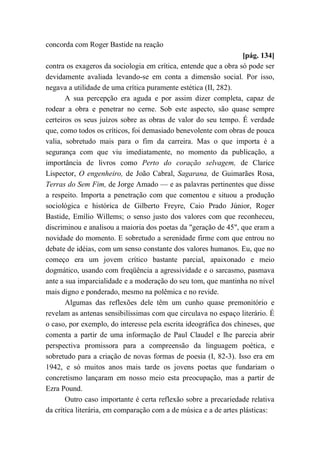 concorda com Roger Bastide na reação
[pág. 134]
contra os exageros da sociologia em crítica, entende que a obra só pode ser
devidamente avaliada levando-se em conta a dimensão social. Por isso,
negava a utilidade de uma crítica puramente estética (II, 282).
A sua percepção era aguda e por assim dizer completa, capaz de
rodear a obra e penetrar no cerne. Sob este aspecto, são quase sempre
certeiros os seus juízos sobre as obras de valor do seu tempo. É verdade
que, como todos os críticos, foi demasiado benevolente com obras de pouca
valia, sobretudo mais para o fim da carreira. Mas o que importa é a
segurança com que viu imediatamente, no momento da publicação, a
importância de livros como Perto do coração selvagem, de Clarice
Lispector, O engenheiro, de João Cabral, Sagarana, de Guimarães Rosa,
Terras do Sem Fim, de Jorge Amado — e as palavras pertinentes que disse
a respeito. Importa a penetração com que comentou e situou a produção
sociológica e histórica de Gilberto Freyre, Caio Prado Júnior, Roger
Bastide, Emílio Willems; o senso justo dos valores com que reconheceu,
discriminou e analisou a maioria dos poetas da "geração de 45", que eram a
novidade do momento. E sobretudo a serenidade firme com que entrou no
debate de idéias, com um senso constante dos valores humanos. Eu, que no
começo era um jovem crítico bastante parcial, apaixonado e meio
dogmático, usando com freqüência a agressividade e o sarcasmo, pasmava
ante a sua imparcialidade e a moderação do seu tom, que mantinha no nível
mais digno e ponderado, mesmo na polêmica e no revide.
Algumas das reflexões dele têm um cunho quase premonitório e
revelam as antenas sensibilíssimas com que circulava no espaço literário. É
o caso, por exemplo, do interesse pela escrita ideográfica dos chineses, que
comenta a partir de uma informação de Paul Claudel e lhe parecia abrir
perspectiva promissora para a compreensão da linguagem poética, e
sobretudo para a criação de novas formas de poesia (I, 82-3). Isso era em
1942, e só muitos anos mais tarde os jovens poetas que fundariam o
concretismo lançaram em nosso meio esta preocupação, mas a partir de
Ezra Pound.
Outro caso importante é certa reflexão sobre a precariedade relativa
da crítica literária, em comparação com a de música e a de artes plásticas:
 