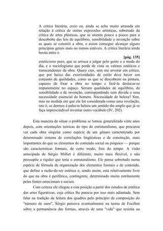 A crítica literária, creio eu, ainda se acha muito atrasada em
relação à crítica de outras expressões artísticas, sobretudo da
crítica de artes plásticas, que se orienta pouco a pouco para a
descoberta das leis de equilíbrio, sensibilidade e invenção sobre
as quais se constrói a obra, e assim consegue alcançar alguns
princípios gerais mais ou menos estáveis. A crítica literária ainda
hesita entre o
[pág. 135]
esteticismo puro, que se arrisca a julgar pelo gosto e a moda do
dia, e o sociologismo que perde de vista os valores estéticos e
transcendentes da obra. Quero crer, sem me arvorar em crítico,
que por baixo das exterioridades de estilo deve haver um
conjunto de qualidades, como as que se descobrem na pintura,
capazes de fixar a obra no tempo e fazê-la deslocar-se
impunemente no espaço. Seriam qualidades de equilíbrio, de
sensibilidade e de invenção, correspondendo sem dúvida a uma
necessidade essencial do homem. Necessidade de beleza? Sim,
mas na medida em que ela for considerada como uma revelação,
isto é, se dermos à palavra beleza um sentido tão amplo que já se
faça imprescindível inventar outro vocábulo (IV, 202).
Esta maneira de situar o problema se tornou generalizada vinte anos
depois, com orientações teóricas do tipo do estruturalismo, que procurou
ver cada obra singular como espécie de um gênero caracterizado por
determinado sistema de correlações lingüísticas e de construção, mais
importantes do que os elementos de conteúdo social ou psíquico — porque
são características formais, de certo modo, fora do tempo. A visão
antecipada de Sérgio Milliet é diferente, muito mais flexível, e não
pressupõe a rigidez que teria o estruturalismo. Ele pensa sobretudo numa
espécie de fórmula de organização dos elementos formais e de conteúdo,
que define a razão-de-ser estética e, sendo assim, está relativamente livre
do que na obra é periférico, contingente, determinado muito estritamente
pelas fontes emocionais e sociais.
Com certeza ele chegou a esta posição a partir dos estudos de estética
das artes figurativas, cuja crítica lhe parecia por isso mais adiantada. Sem
falar na tradição da leitura dos quadros pelo princípio de composição do
"número de ouro", Sérgio pensava eventualmente na teoria de Focillon
sobre a permanência das formas, através de uma "vida" que resistia ao
 