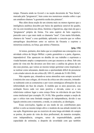 tempo. Pensaria ainda na Gestalt e na noção decorrente de "boa forma",
marcada pela "pregnancia", bem como nos numerosos estudos sobre o que
um estudioso chamou "a geometria oculta dos pintores".
Mas além dessa noção de um sistema mais ou menos rigoroso que a
inteligência analítica descobre por baixo da aparência sensível do quadro,
ele via com insistência nas obras, literárias e figurativas, algo mais do que a
"pregnancia" própria da forma. Via uma espécie de halo sugestivo,
parecido com o que mais tarde se chamaria "aura". Com muita felicidade,
chamava de "mana" a essa qualidade, aplicando o conceito que os velhos
antropólogos descobriram entre os nativos da Oceania e exprime a
misteriosa essência, ou força, que anima a Natureza.
[pág. 136]
Aí temos, portanto, dois lados que se completam nas concepções e na
atividade crítica de Sérgio Milliet: a parte geométrica e a parte, digamos,
imponderável. Elas aparecem no detalhe do seu trabalho e exprimem a
visada bastante ampla e compreensiva com que encarava as obras. Sob este
ponto de vista nós lhe devemos um feito raro: a análise da gênese de um
dos seus poemas, que vemos ao mesmo tempo germinar como inspiração e
se realizar como artesanato, dando-nos a oportunidade difícil de presenciar
o ato criador através do ato crítico (II, 109-15, entrada de 31-III-1944).
Não espanta que, situando-se nessa atmosfera nem sempre acessível
à maioria dos seus colegas, ele tivesse da crítica um alto conceito, irritando-
se realmente com as costumeiras e por vezes estratégicas afirmações da sua
inferioridade em face da criação. À medida que os anos passavam, essa
avaliação ficava cada vez mais positiva e elevada, como se o seu
relativismo cedesse lugar a uma crença firme na relevância do que fazia
como intelectual (por exemplo: IV, 8-10). Mas guardou sempre a noção de
que o crítico tem uma limitada margem de independência, devido à sua
ligação estreita com o momento, a moda, os cenáculos, as ideologias.
Essas convicções, ligadas ao seu modo de ser, contribuíram para
definir o corte ao mesmo tempo altivo e modesto da sua atitude mental e da
sua ação. Registremos que no exercício de uma longa atividade ele sempre
se portou, do ponto de vista da ética profissional, de maneira exemplar,
com independência, coragem, senso de responsabilidade, grande
capacidade de estimular, a despeito da severidade com que também
 