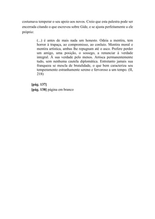 costumava temperar o seu apoio aos novos. Creio que esta palestra pode ser
encerrada citando o que escreveu sobre Gide, e se ajusta perfeitamente a ele
próprio:
(...) é antes de mais nada um honesto. Odeia a mentira, tem
horror à trapaça, ao compromisso, ao conluio. Mentira moral e
mentira artística, ambas lhe repugnam até o asco. Prefere perder
um amigo, uma posição, o sossego, a renunciar à verdade
integral. À sua verdade pelo menos. Arrisca permanentemente
tudo, sem nenhuma cautela diplomática. Entretanto jamais sua
franqueza se mescla de brutalidade, o que bem caracteriza seu
temperamento estranhamente sereno e fervoroso a um tempo. (II,
218)
[pág. 137]
[pág. 138] página em branco
 