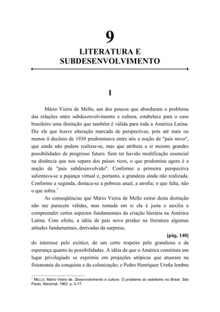9
LITERATURA E
SUBDESENVOLVIMENTO
1
Mário Vieira de Mello, um dos poucos que abordaram o problema
das relações entre subdesenvolvimento e cultura, estabelece para o caso
brasileiro uma distinção que também é válida para toda a América Latina.
Diz ele que houve alteração marcada de perspectivas, pois até mais ou
menos ô decênio de 1930 predominava entre nós a noção de "país novo",
que ainda não pudera realizar-se, mas que atribuía a si mesmo grandes
possibilidades de progresso futuro. Sem ter havido modificação essencial
na distância que nos separa dos países ricos, o que predomina agora é a
noção de "país subdesenvolvido". Conforme a primeira perspectiva
salientava-se a pujança virtual e, portanto, a grandeza ainda não realizada.
Conforme a segunda, destaca-se a pobreza atual, a atrofia; o que falta, não
o que sobra.1
As conseqüências que Mário Vieira de Mello extrai desta distinção
não me parecem válidas, mas tomada em si ela é justa e auxilia a
compreender certos aspectos fundamentais da criação literária na América
Latina. Com efeito, a idéia de país novo produz na literatura algumas
atitudes fundamentais, derivadas da surpresa,
[pág. 140]
do interesse pelo exótico, de um certo respeito pelo grandioso e da
esperança quanto às possibilidades. A idéia de que a América constituía um
lugar privilegiado se exprimiu em projeções utópicas que atuaram na
fisionomia da conquista e da colonização; e Pedro Henríquez Ureña lembra
1
MELLO, Mário Vieira de. Desenvolvimento e cultura. O problema do estetismo no Brasil. São
Paulo, Nacional, 1963. p. 3-17.
 
