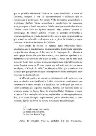 que o primeiro documento relativo ao nosso continente, a carta de
Colombo, inaugura o tom de deslumbramento e exaltação que se
comunicaria à posteridade. No século XVII, misturando pragmatismo e
profetismo, Antônio Vieira aconselhou a transferência da monarquia
portuguesa para o Brasil, que estaria fadado a realizar os mais altos fins da
História como sede do Quinto Império. Mais adiante, quando as
contradições do estatuto colonial levaram as camadas dominantes à
separação política em relação às metrópoles, surge a idéia complementar de
que a América tinha sido predestinada a ser a pátria da liberdade, e assim
consumar os destinos do homem do Ocidente.
Esse estado de euforia foi herdado pelos intelectuais latino-
americanos, que o transformaram em instrumentos de afirmação nacional e
em justificativa ideológica. A literatura se fez linguagem de celebração e
terno apego, favorecida pelo Romantismo, com apoio na hipérbole e na
transformação do exotismo em estado de alma. O nosso céu era mais azul,
as nossas flores mais viçosas, a nossa paisagem mais inspiradora que a de
outros lugares, como se lê num poema que sob este aspecto vale como
paradigma, a "Canção do exílio", de Gonçalves Dias, que poderia ter sido
assinado por qualquer um dos seus contemporâneos latino-americanos entre
o México e a Terra do Fogo.
A idéia de prática se vinculava estreitamente à de natureza e em
parte extraía dela a sua justificativa. Ambas conduziam a uma literatura que
compensava o atraso material e a debilidade das instituições por meio da
supervalorização dos aspectos regionais, fazendo do exotismo razão de
otimismo social. No Santos Vega, do argentino Rafael Obligado, já quase
no século XX, a exaltação nativista se projeta sobre o civismo propriamente
dito, e o poeta distingue implicitamente pátria (institucional) e terra
(natural), ligando-as porém no mesmo movimento de identificação:
(...)
La convicción de que es mía
La patria de Echeverría,
La tierra de Santos Vega.
Pátria do pensador, terra do cantador. Um dos pressupostos
 