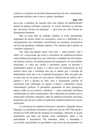 ostensivos ou latentes da literatura latino-americana foi esta contaminação,
geralmente eufórica, entre a terra e a pátria, consideran-
[pág. 141]
do-se que a grandeza da segunda seria uma espécie de desdobramento
natural da pujança atribuída à primeira. As nossas literaturas se nutriram
das "promessas divinas da esperança" — para citar um verso famoso do
Romantismo brasileiro.
Mas no outro lado da medalha, também as visões desalentadas
dependiam da mesma ordem de associações, como se a debilidade ou a
desorganização das instituições constituíssem um paradoxo inconcebível
em face das grandiosas condições naturais. ("Na América tudo é grande, só
o homem é pequeno.")
Ora, dada esta ligação causai "terra bela — pátria grande", não é
difícil ver a repercussão que traria a consciência do subdesenvolvimento
como mudança de perspectiva, que evidenciou a realidade dos solos pobres,
das técnicas arcaicas, da miséria pasmosa das populações, da sua incultura
paralisante. A visão que resulta é pessimista quanto ao presente e
problemática quanto ao futuro, e o único resto de milenarismo da fase
anterior talvez seja a confiança com que se admite que a remoção do
imperialismo traria, por si só, a explosão do progresso. Mas, em geral, não
se trata mais de um ponto de vista passivo. Desprovido de euforia, ele é
agônico e leva à decisão de lutar, pois o traumatismo causado na
consciência pela verificação de quanto o atraso é catastrófico suscita
reformulações políticas. O precedente gigantismo de base paisagística
aparece então na sua essência verdadeira — como construção ideológica
transformada em ilusão compensadora. Daí a disposição de combate que se
alastra pelo continente, tornando a idéia de subdesenvolvimento uma força
propulsora, que dá novo cunho ao tradicional empenho político dos nossos
intelectuais.
A consciência do subdesenvolvimento é posterior à Segunda Guerra
Mundial e se manifestou claramente a partir dos anos de 1950. Mas desde o
decênio de 1930 tinha havido mudança de orientação, sobretudo na ficção
regionalista, que pode ser tomada como termômetro, dadas a sua
generalidade e persistência. Ela abandona, então, a amenidade e
curiosidade, pressentindo ou percebendo o que havia de mascaramento no
 
