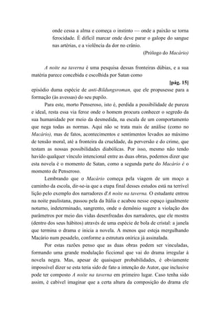 onde cessa a alma e começa o instinto — onde a paixão se torna
ferocidade. É difícil marcar onde deve parar o galope do sangue
nas artérias, e a violência da dor no crânio.
(Prólogo do Macário)
A noite na taverna é uma pesquisa dessas fronteiras dúbias, e a sua
matéria parece concebida e escolhida por Satan como
[pág. 15]
episódio duma espécie de anti-Bildungsroman, que ele propusesse para a
formação (às avessas) do seu pupilo.
Para este, morto Penseroso, isto é, perdida a possibilidade de pureza
e ideal, resta essa via feroz onde o homem procura conhecer o segredo da
sua humanidade por meio da desmedida, na escala de um comportamento
que nega todas as normas. Aqui não se trata mais de análise (como no
Macário), mas de fatos, acontecimentos e sentimentos levados ao máximo
de tensão moral, até a fronteira da crueldade, da perversão e do crime, que
testam as nossas possibilidades diabólicas. Por isso, mesmo não tendo
havido qualquer vínculo intencional entre as duas obras, podemos dizer que
esta novela é o momento de Satan, como a segunda parte do Macário é o
momento de Penseroso.
Lembrando que o Macário começa pela viagem de um moço a
caminho da escola, dir-se-ia que a etapa final desses estudos está na terrível
lição pelo exemplo dos narradores d'A noite na taverna. O estudante entrou
na noite paulistana, passou pela da Itália e acabou nesse espaço igualmente
noturno, indeterminado, sangrento, onde o demônio sugere a violação dos
parâmetros por meio das vidas desenfreadas dos narradores, que ele mostra
(dentro dos seus hábitos) através de uma espécie de bola de cristal: a janela
que termina o drama e inicia a novela. A menos que esteja mergulhando
Macário num pesadelo, conforme a estrutura onírica já assinalada.
Por estas razões penso que as duas obras podem ser vinculadas,
formando uma grande modulação ficcional que vai do drama irregular à
novela negra. Mas, apesar de quaisquer probabilidades, é obviamente
impossível dizer se esta teria sido de fato a intenção do Autor, que inclusive
pode ter composto A noite na taverna em primeiro lugar. Caso tenha sido
assim, é cabível imaginar que a certa altura da composição do drama ele
 