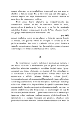 encanto pitoresco, ou no cavalheirismo ornamental, com que antes se
abordava o homem rústico. Não é falso dizer que, sob este aspecto, o
romance adquiriu uma força desmistificadora que precede a tomada de
consciência dos economistas e políticos.
Neste ensaio falarei, alternativa ou comparativamente, das
características literárias na fase de consciência amena de atraso,
correspondente à ideologia de "país novo"; e na fase da consciência
catastrófica de atraso, correspondente à noção de "país subdesenvolvido".
Isto, porque ambas se entrosam intimamente e é no
[pág. 142]
passado imediato e remoto que percebemos as linhas do presente. Quanto
ao método, seria possível estudar as condições da difusão ou as da
produção das obras. Sem esquecer o primeiro enfoque, preferi destacar o
segundo, que, embora nos afaste do rigor das estatísticas, nos aproxima, em
compensação, dos interesses específicos da crítica literária.
2
Se pensarmos nas condições materiais de existência da literatura, o
fato básico talvez seja o analfabetismo, que nos países de cultura pré-
colombiana adiantada é agravado pela pluralidade lingüística ainda vigente,
com as diversas línguas solicitando o seu lugar ao sol. Com efeito, ligam-se
ao analfabetismo as manifestações de debilidade cultural: falta de meios de
comunicação e difusão (editoras, bibliotecas, revistas, jornais);
inexistência, dispersão e fraqueza dos públicos disponíveis para a literatura,
devido ao pequeno número de leitores reais (muito menor que o número já
reduzido de alfabetizados); impossibilidade de especialização dos escritores
em suas tarefas literárias, geralmente realizadas como tarefas marginais ou
mesmo amadorísticas; falta de resistência ou discriminação em face de
influências e pressões externas. O quadro dessa debilidade se completa por
fatores de ordem econômica e política, como os níveis insuficientes de
remuneração e a anarquia financeira dos governos, articulados com
políticas educacionais ineptas ou criminosamente desinteressadas. Salvo no
 