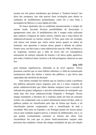 tocante aos três países meridionais que formam a "América branca" (no
dizer dos europeus), tem sido preciso fazer revoluções para alterar as
condições de analfabetismo predominante, como foi o caso lento e
incompleto do México e o caso rápido de Cuba.
Os traços apontados não se combinam mecanicamente e sempre do
mesmo modo, havendo diversas possibilidades de dissociação e
agrupamento entre eles. O analfabetismo não é sempre razão suficiente
para explicar a fraqueza de outros setores, embora seja o traço básico do
subdesenvolvimento no terreno cultural. O Peru, para citar um exemplo,
está menos mal situado que vários outros países quanto ao índice de
instrução, mas apresenta o mesmo atraso quanto à difusão da cultura.
Noutro setor, um fato como o surto editorial dos anos de 1940, no México e
na Argentina, mostrou que a falta de livros não era conseqüência
unicamente do número reduzido de leitores e do baixo poder aquisitivo,
pois toda a América Latina, inclusive a de fala portuguesa, absorveu as suas
tira-
[pág. 143]
gens bastante significativas, sobretudo as de nível superior. Talvez
possamos concluir que os maus hábitos editoriais e a falta de comunicação
acentuassem além dos limites a inércia dos públicos; e que havia uma
capacidade não satisfeita de absorção.
Este último exemplo faz lembrar que na América Latina o problema
dos públicos apresenta traços originais, pois ela é o único conjunto de
países subdesenvolvidos que falam idiomas europeus (com a exceção já
indicada dos grupos indígenas), e provêm culturalmente de metrópoles que
ainda hoje têm áreas subdesenvolvidas (Espanha e Portugal). Nessas
antigas metrópoles a literatura foi e continua sendo um bem de consumo
restrito, em comparação com os países plenamente desenvolvidos, onde os
públicos podem ser classificados pelo tipo de leitura que fazem, e tal
classificação permite comparações com a estratificação de toda a
sociedade. Mas tanto na Espanha e em Portugal quanto em nossos países
cria-se uma condição negativa prévia, o número de alfabetizados, isto é, os
que podem eventualmente constituir os leitores das obras. Esta
circunstância faz com que os países latino-americanos estejam mais
próximos das condições virtuais das antigas metrópoles do que, em relação
 