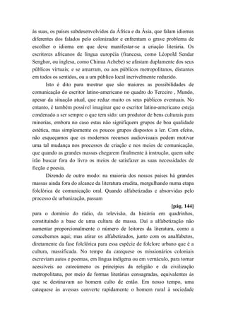 às suas, os países subdesenvolvidos da África e da Ásia, que falam idiomas
diferentes dos falados pelo colonizador e enfrentam o grave problema de
escolher o idioma em que deve manifestar-se a criação literária. Os
escritores africanos de língua européia (francesa, como Léopold Sendar
Senghor, ou inglesa, como Chinua Achebe) se afastam duplamente dos seus
públicos virtuais; e se amarram, ou aos públicos metropolitanos, distantes
em todos os sentidos, ou a um público local incrivelmente reduzido.
Isto é dito para mostrar que são maiores as possibilidades de
comunicação do escritor latino-americano no quadro do Terceiro , Mundo,
apesar da situação atual, que reduz muito os seus públicos eventuais. No
entanto, é também possível imaginar que o escritor latino-americano esteja
condenado a ser sempre o que tem sido: um produtor de bens culturais para
minorias, embora no caso estas não signifiquem grupos de boa qualidade
estética, mas simplesmente os poucos grupos dispostos a ler. Com efeito,
não esqueçamos que os modernos recursos audiovisuais podem motivar
uma tal mudança nos processos de criação e nos meios de comunicação,
que quando as grandes massas chegarem finalmente à instrução, quem sabe
irão buscar fora do livro os meios de satisfazer as suas necessidades de
ficção e poesia.
Dizendo de outro modo: na maioria dos nossos países há grandes
massas ainda fora do alcance da literatura erudita, mergulhando numa etapa
folclórica de comunicação oral. Quando alfabetizadas e absorvidas pelo
processo de urbanização, passam
[pág. 144]
para o domínio do rádio, da televisão, da história em quadrinhos,
constituindo a base de uma cultura de massa. Daí a alfabetização não
aumentar proporcionalmente o número de leitores da literatura, como a
concebemos aqui; mas atirar os alfabetizados, junto com os analfabetos,
diretamente da fase folclórica para essa espécie de folclore urbano que é a
cultura, massificada. No tempo da catequese os missionários coloniais
escreviam autos e poemas, em língua indígena ou em vernáculo, para tornar
acessíveis ao catecúmeno os princípios da religião e da civilização
metropolitana, por meio de formas literárias consagradas, equivalentes às
que se destinavam ao homem culto de então. Em nosso tempo, uma
catequese às avessas converte rapidamente o homem rural à sociedade
 