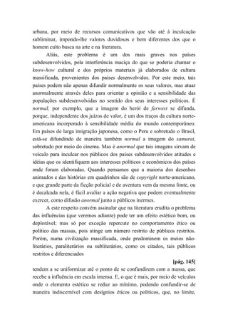 urbana, por meio de recursos comunicativos que vão até à inculcação
subliminar, impondo-lhe valores duvidosos e bem diferentes dos que o
homem culto busca na arte e na literatura.
Aliás, este problema é um dos mais graves nos países
subdesenvolvidos, pela interferência maciça do que se poderia chamar o
know-how cultural e dos próprios materiais já elaborados de cultura
massificada, provenientes dos países desenvolvidos. Por este meio, tais
países podem não apenas difundir normalmente os seus valores, mas atuar
anormalmente através deles para orientar a opinião e a sensibilidade das
populações subdesenvolvidas no sentido dos seus interesses políticos. É
normal, por exemplo, que a imagem do herói de farwest se difunda,
porque, independente dos juízos de valor, é um dos traços da cultura norte-
americana incorporado à sensibilidade média do mundo contemporâneo.
Em países de larga imigração japonesa, como o Peru e sobretudo o Brasil,
está-se difundindo de maneira também normal a imagem do samurai,
sobretudo por meio do cinema. Mas é anormal que tais imagens sirvam de
veículo para inculcar nos públicos dos países subdesenvolvidos atitudes e
idéias que os identifiquem aos interesses políticos e econômicos dos países
onde foram elaboradas. Quando pensamos que a maioria dos desenhos
animados e das histórias em quadrinhos são de copyright norte-americano,
e que grande parte da ficção policial e de aventura vem da mesma fonte, ou
é decalcada nela, é fácil avaliar a ação negativa que podem eventualmente
exercer, como difusão anormal junto a públicos inermes.
A este respeito convém assinalar que na literatura erudita o problema
das influências (que veremos adiante) pode ter um efeito estético bom, ou
deplorável; mas só por exceção repercute no comportamento ético ou
político das massas, pois atinge um número restrito de públicos restritos.
Porém, numa civilização massificada, onde predominem os meios não-
literários, paraliterários ou subliterários, como os citados, tais públicos
restritos e diferenciados
[pág. 145]
tendem a se uniformizar até o ponto de se confundirem com a massa, que
recebe a influência em escala imensa. E, o que é mais, por meio de veículos
onde o elemento estético se reduz ao mínimo, podendo confundir-se de
maneira indiscernível com desígnios éticos ou políticos, que, no limite,
 