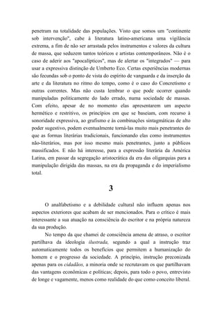 penetram na totalidade das populações. Visto que somos um "continente
sob intervenção", cabe à literatura latino-americana uma vigilância
extrema, a fim de não ser arrastada pelos instrumentos e valores da cultura
de massa, que seduzem tantos teóricos e artistas contemporâneos. Não é o
caso de aderir aos "apocalípticos", mas de alertar os "integrados" — para
usar a expressiva distinção de Umberto Eco. Certas experiências modernas
são fecundas sob o ponto de vista do espírito de vanguarda e da inserção da
arte e da literatura no ritmo do tempo, como é o caso do Concretismo e
outras correntes. Mas não custa lembrar o que pode ocorrer quando
manipuladas politicamente do lado errado, numa sociedade de massas.
Com efeito, apesar de no momento elas apresentarem um aspecto
hermético e restritivo, os princípios em que se baseiam, com recurso à
sonoridade expressiva, ao grafismo e às combinações sintagmáticas de alto
poder sugestivo, podem eventualmente torná-las muito mais penetrantes do
que as formas literárias tradicionais, funcionando elas como instrumentos
não-literários, mas por isso mesmo mais penetrantes, junto a públicos
massificados. E não há interesse, para a expressão literária da América
Latina, em passar da segregação aristocrática da era das oligarquias para a
manipulação dirigida das massas, na era da propaganda e do imperialismo
total.
3
O analfabetismo e a debilidade cultural não influem apenas nos
aspectos exteriores que acabam de ser mencionados. Para o crítico é mais
interessante a sua atuação na consciência do escritor e na própria natureza
da sua produção.
No tempo da que chamei de consciência amena de atraso, o escritor
partilhava da ideologia ilustrada, segundo a qual a instrução traz
automaticamente todos os benefícios que permitem a humanização do
homem e o progresso da sociedade. A princípio, instrução preconizada
apenas para os cidadãos, a minoria onde se recrutavam os que partilhavam
das vantagens econômicas e políticas; depois, para todo o povo, entrevisto
de longe e vagamente, menos como realidade do que como conceito liberal.
 