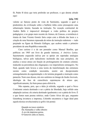 D, Pedro II dizia que teria preferido ser professor, o que denota atitude
equi-
[pág. 146]
valente ao famoso ponto de vista de Sarmiento, segundo o qual o
predomínio da civilização sobre a barbárie tinha como pressuposto uma
urbanização latente, baseada na instrução. Na vocação continental de
Andrés Bello é impossível distinguir a visão política do projeto
pedagógico; e no grupo mais recente do Ateneo, de Caracas, a resistência à
tirania de Juan Vicente Goméz faria corpo com a difusão das luzes e a
criação de uma literatura repassada de mitos da instrução redentora — tudo
projetado na figura de Rómulo Gallegos, que acabou sendo o primeiro
presidente de uma República renascida.
Caso curioso é o de um pensador como Manuel Bonfim, que
publicou em 1905 um livro de grande interesse, A América Latina.
Injustamente esquecido (talvez por se apoiar em superadas analogias
biológicas, talvez pelo radicalismo incômodo das suas posições), ele
analisa o nosso atraso em função do prolongamento do estatuto colonial,
traduzido na persistência das oligarquias e no imperialismo estrangeiro. No
final, quando tudo levava a uma teoria da transformação das estruturas
sociais como condição necessária, ocorre um decepcionante
estrangulamento da argumentação e ele termina pregando a instrução como
panacéia. Num caso desses, nós nos sentimos no âmago da ilusão ilustrada,
ideologia da fase de consciência esperançosa de atraso que,
significativamente, fez bem pouco para efetivá-la.
Não espanta, pois, que a idéia já referida, segundo a qual o Novo
Continente estaria destinado a ser a pátria da liberdade, haja sofrido uma
adaptação curiosa: ele estaria destinado igualmente a ser a pátria do livro. É
o que lemos num poema retórico, onde Castro Alves diz que, enquanto
Gutenberg inventava a imprensa, Colombo encontrava o lugar ideal para
aquela técnica revolucionária (o grifo é do poeta):
Quando no tosco estaleiro
Da Alemanha o velho obreiro
A ave da imprensa gerou,
O Genovês salta os mares,
 
