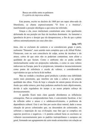 Busca um ninho entre os palmares
E a pátria da imprensa achou.
Este poema, escrito no decênio de 1860 por um rapaz abra-sado de
liberalismo, se chama expressivamente "O livro e a América",
manifestando a posição ideológica a que estou me referindo.
Graças a ela, esses intelectuais construíram uma visão igualmente
deformada da sua posição em face da incultura dominante. Ao lamentar a
ignorância do povo e desejar que ela desaparecesse, a fim de que a pátria
subisse automaticamente aos seus altos des-
[pág. 147]
tinos, eles se excluíam do contexto e se consideravam grupo à parte,
realmente "flutuante", num sentido mais completo que o de Alfred Weber.
Flutuavam, com ou sem consciência de culpa, acima da incultura e do
atraso, certos de que estes não os poderiam contaminar, nem afetar a
qualidade do que faziam. Como o ambiente não os podia acolher
intelectualmente senão em proporções reduzidas, e como os seus valores
radicavam na Europa, para lá se projetavam, tomando-a inconscientemente
como ponto de referência e escala de valores; e considerando-se
equivalentes ao que ao havia lá de melhor.
Mas na verdade a incultura geral produzia e produz uma debilidade
muito mais penetrante, que interfere em toda a cultura e na própria
qualidade das obras. Vista de hoje a situação de ontem parece diversa da
ilusão que então reinava, pois hoje podemos analisá-la mais objetivamente,
devido à ação reguladora do tempo e ao nosso próprio esforço de
desmascaramento.
A questão ficará mais clara quando abordarmos as influências
estrangeiras. Para as compreendermos bem, é conveniente focalizar, à luz
da reflexão sobre o atraso e o subdesenvolvimento, o problema da
dependência cultural. Este é um fato por assim dizer natural, dada a nossa
situação de povos colonizados que, ou descendem do colonizador, ou
sofreram a imposição de sua civilização; mas fato que se complica em
aspectos positivos e negativos. i A penúria cultural fazia os escritores se
voltarem necessariamente para os padrões metropolitanos e europeus em
geral, formando um agrupamento de certo modo aristocrático em relação ao
 