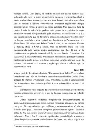 homem inculto. Com efeito, na medida em que não existia público local
suficiente, ele escrevia como se na Europa estivesse o seu público ideal, e
assim se dissociava muitas vezes da sua terra. Isto dava nascimento a obras
que os autores e leitores consideravam altamente requintadas, porque
assimilavam as formas e valores da moda européia. Mas que, pela falta de
pontos locais de referência, podiam não passar de exercícios de mera
alienação cultural, não justificada pela excelência da realização — e é o
que ocorre na parte que há de bazar e afetação no chamado "Modernismo"
de língua espanhola e seus equivalentes brasileiros, o Parnasianismo e o
Simbolismo. Há validez em Rubén Darío, é claro, assim como em Herrera
y Reissig, Bilac e Cruz e Sousa. Mas há também muita jóia falsa
desmascarada pelo tempo, muito contrabando que lhes dá um ar de
concorrentes em prêmio internacional de escrever bonito. O requinte dos
decadentes e nefelibatas ficou provinciano, mostrando a perspectiva errada
predominar quando a elite, sem bases num povo inculto, não tem meios de
encarar criticamente a si mesma e supõe que distância relativa que os
separa traduz para
[pág. 148]
si uma posição de altitude absoluta. "Eu sou o último heleno!" — bradava
teatralmente em 1924 na Academia Brasileira o afetadíssimo Coelho Neto,
espécie de operoso D'Annunzio local, protestando contra o vanguardismo
dos modernistas, que vinham quebrar a pose aristocrática na arte e na
literatura.
Lembremos outro aspecto de aristocratismo alienador, que no tempo
parecia refinamento apreciável: o uso de línguas estrangeiras na redação
das obras.
Certos exemplos extremos mergulhavam involuntariamente na
comicidade mais paradoxal, como o de um romântico atrasado e de ínfima
categoria, Pires de Almeida, que publicou já no começo deste século, em
francês, uma peça... nativista, composta provavelmente alguns ' decênios
antes: La fête des crânes, drame de moews indiennes en trois actes et douze
talbeaux...2
Mas o fato é realmente significativo quando ligado a autores e
obras de qualidade, como Cláudio Manuel da Costa, que deixou larga e boa
2
Devo esta indicação a Decio de Almeida Prado.
 