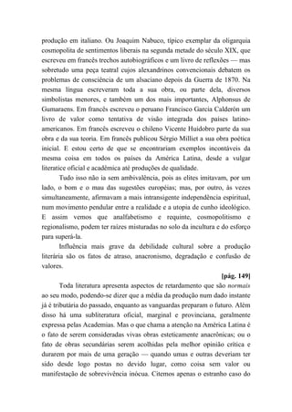 produção em italiano. Ou Joaquim Nabuco, típico exemplar da oligarquia
cosmopolita de sentimentos liberais na segunda metade do século XIX, que
escreveu em francês trechos autobiográficos e um livro de reflexões — mas
sobretudo uma peça teatral cujos alexandrinos convencionais debatem os
problemas de consciência de um alsaciano depois da Guerra de 1870. Na
mesma língua escreveram toda a sua obra, ou parte dela, diversos
simbolistas menores, e também um dos mais importantes, Alphonsus de
Gumaraens. Em francês escreveu o peruano Francisco Garcia Calderón um
livro de valor como tentativa de visão integrada dos países latino-
americanos. Em francês escreveu o chileno Vicente Huidobro parte da sua
obra e da sua teoria. Em francês publicou Sérgio Milliet a sua obra poética
inicial. E estou certo de que se encontrariam exemplos incontáveis da
mesma coisa em todos os países da América Latina, desde a vulgar
literatice oficial e acadêmica até produções de qualidade.
Tudo isso não ia sem ambivalência, pois as elites imitavam, por um
lado, o bom e o mau das sugestões européias; mas, por outro, às vezes
simultaneamente, afirmavam a mais intransigente independência espiritual,
num movimento pendular entre a realidade e a utopia de cunho ideológico.
E assim vemos que analfabetismo e requinte, cosmopolitismo e
regionalismo, podem ter raízes misturadas no solo da incultura e do esforço
para superá-la.
Influência mais grave da debilidade cultural sobre a produção
literária são os fatos de atraso, anacronismo, degradação e confusão de
valores.
[pág. 149]
Toda literatura apresenta aspectos de retardamento que são normais
ao seu modo, podendo-se dizer que a média da produção num dado instante
já é tributária do passado, enquanto as vanguardas preparam o futuro. Além
disso há uma subliteratura oficial, marginal e provinciana, geralmente
expressa pelas Academias. Mas o que chama a atenção na América Latina é
o fato de serem consideradas vivas obras esteticamente anacrônicas; ou o
fato de obras secundárias serem acolhidas pela melhor opinião crítica e
durarem por mais de uma geração — quando umas e outras deveriam ter
sido desde logo postas no devido lugar, como coisa sem valor ou
manifestação de sobrevivência inócua. Citemos apenas o estranho caso do
 