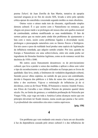 poema Tabaré, de Juan Zorrilla de San Martin, tentativa de epopéia
nacional uruguaia já no fim do século XIX, levada a sério pela opinião
crítica apesar de concebida e executada segundo moldes os mais obsoletos.
Outras vezes o atraso nada tem de chocante, significando simples
demora cultural. É o que ocorre com o Naturalismo no romance, que
chegou um pouco tarde e se prolongou até nossos dias sem quebra essencial
de continuidade, embora modificando as suas modalidades. O fato de
sermos países que na maior parte ainda têm problemas de ajustamento e
luta com o meio, assim como problemas ligados à diversidade racial,
prolongou a preocupação naturalista com os fatores físicos e biológicos.
Em tais casos o peso da realidade local produz uma espécie de legitimação
da influência retardada, que adquire sentido criador. Por isso, quando na
Europa o Naturalismo era uma sobrevivência, entre nós ainda podia ser
ingrediente de fórmulas literárias legítimas, como as do romance social dos
decênios de 1930 e 1040.
Há outros casos francamente desastrosos: os de provincianismo
cultural, que leva a perder o senso das medidas e aplicar a obras sem valor
o tipo de reconhecimento e avaliação utilizados na Europa para os livros de
qualidade. Que leva, ainda, a fenômenos de verdadeira degradação cultural,
fazendo passar obras espúrias, no sentido de que passa um contrabando,
devido à fraqueza dos públicos e à falta de senso dos valores, por parte
deles e dos escritores. Veja-se a rotinização de influências já de si
duvidosas, como as de Oscar Wilde, D'Annunzio e mesmo Anatole France,
nos Elísio de Carvalho e nos Afrânio Peixoto do primeiro quartel deste
século. Ou, no limite do grotesco, a verdadeira profanação de Nietzsche por
Vargas Villa, cuja voga em toda a América Latina alcançou meios que em
princípio deveriam ter ficado imunes, numa escala que pasma e faz sorrir.
A profundidade dos semicultos cria estes e outros equívocos.
[pág. 150]
4
Um problema que vem rondando este ensaio e lucra em ser discutido
à luz da dependência causada pelo atraso cultural é o das influências de
 