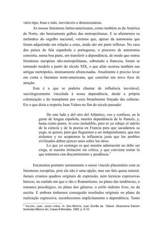 vário tipo, boas e más, inevitáveis e desnecessárias.
As nossas literaturas latino-americanas, como também as da América
do Norte, são basicamente galhos das metropolitanas. E se afastarmos os
melindres do orgulho nacional, veremos que, apesar da autonomia que
foram adquirindo em relação a estas, ainda são em parte reflexas. No caso
dos países de fala espanhola e portuguesa, o processo de autonomia
consistiu, numa boa parte, em transferir a dependência, de modo que outras
literaturas européias não-metropolitanas, sobretudo a francesa, foram se
tornando modelo a partir do século XIX, o que aliás ocorreu também nas
antigas metrópoles, intensamente afrancesadas. Atualmente é preciso levar
em conta a literatura norte-americana, que constitui um novo foco de
atração.
Esta é a que se poderia chamar de influência inevitável,
sociologicamente vinculada à nossa dependência, desde a própria
colonização e do transplante por vezes brutalmente forçado das culturas.
Eis o que dizia a respeito Juan Valera no fim do século passado:
De este lado y del otro del Atlántico, veo y confieso, en la
gente de lengua española, nuestra dependencia de lo francés, y,
hasta cierto punto, lo creo ineludible; pero ni yo rebajo el mérito
de la ciencia y de la poesia en Francia para que sacudamos su
yugo, ni quiero, para que lleguemos a ser independientes, que nos
aislemos y no aceptemos la influencia justa que los pueblos
civilizados deben ejercer unos sobre los otros.
Lo que yo sostengo es que nuestra admiración no debe ser
ciega, ni nuestra imitación sin crítica, y que conviene tomar lo
que tomemos con discernimiento y prudência.3
Encaremos portanto serenamente o nosso vínculo placentário com as
literaturas européias, pois ele não é uma opção, mas um fato quase natural.
Jamais criamos quadros originais de expressão, nem técnicas expressivas
básicas, no sentido em que o são o Romantismo, no plano das tendências; o
romance psicológico, no plano dos gêneros; o estilo indireto livre, no da
escrita. E embora tenhamos conseguido resultados originais no plano da
realização expressiva, reconhecemos implicitamente a dependência. Tanto
3
VALERA, Juan. Juício crítico. In: SAN MARTIN, Juan Zorrilla de. Tabaré. (Nuevisima Edición
Ilustrada) México etc, Casas Editoriales, 1905. p. 9-10.
 