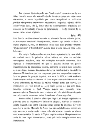 Isto em nada diminui o valor dos "modernistas" nem o sentido de seu
feito, baseado numa alta consciência da literatura como arte, não como
documento, e numa capacidade por vezes excepcional de realização
poética. Mas permite interpretar o "Modernismo" hispânico segundo a linha
desenvolvida aqui, isto é, como episódio historicamente importante do
processo de fecundação criadora da dependência — modo peculiar de os
nossos países serem originais.
[pág. 152]
Pelo fato de também não ser inovador no plano das formas estéticas gerais,
o movimento brasileiro correspondente, embora seja menos valioso, é
menos enganador, pois, ao denominar-se nas suas duas grandes vertentes
"Parnasianismo" e "Simbolismo", deixou clara a fonte francesa onde todos
beberam.
Um estágio fundamental na superação da dependência é a capacidade
de produzir obras de primeira ordem, influenciada, não por modelos
estrangeiros imediatos, mas por exemplos nacionais anteriores. Isto
significa o estabelecimento do que se poderia chamar um pouco
mecanicamente de causalidade interna, que torna inclusive mais fecundos
os empréstimos tomados às outras culturas. No caso brasileiro, os criadores
do nosso Modernismo derivam em grande parte das vanguardas européias.
Mas os poetas da geração seguinte, nos anos de 1930 e 1940, derivam
imediatamente deles — como se dá com o que é fruto de influências em
Carlos Drummond de Andrade ou Murilo Mendes. Estes, por sua vez, são
inspiradores de João Cabral de Melo Neto, apesar do que este deve,
também, primeiro a Paul Valéry, depois aos espanhóis seus
contemporâneos. No entanto, estes poetas de alto vôo não influíram fora do
seu país, e muito menos nos países de onde nos vêm as sugestões.
Sendo assim, é possível dizer que Jorge Luís Borges representa o
primeiro caso de incontestável influência original, exercida de maneira
ampla e reconhecida sobre os países-fontes através de um modo novo de
conceber a escrita. Machado de Assis, cuia originalidade não é menor sob
este aspecto, e muito maior como visão do homem, poderia ter aberto
rumos novos no fim do século XIX para os países-fontes. Mas perdeu-se na
areia de uma língua desconhecida, num país então completamente sem
importância.
 