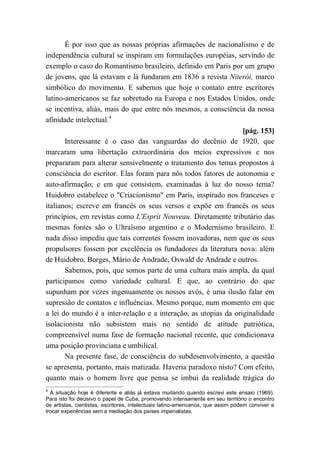 É por isso que as nossas próprias afirmações de nacionalismo e de
independência cultural se inspiram em formulações européias, servindo de
exemplo o caso do Romantismo brasileiro, definido em Paris por um grupo
de jovens, que lá estavam e lá fundaram em 1836 a revista Niterói, marco
simbólico do movimento. E sabemos que hoje o contato entre escritores
latino-americanos se faz sobretudo na Europa e nos Estados Unidos, onde
se incentiva, aliás, mais do que entre nós mesmos, a consciência da nossa
afinidade intelectual.4
[pág. 153]
Interessante é o caso das vanguardas do decênio de 1920, que
marcaram uma libertação extraordinária dos meios expressivos e nos
prepararam para alterar sensivelmente o tratamento dos temas propostos à
consciência do escritor. Elas foram para nós todos fatores de autonomia e
auto-afirmação; e em que consistem, examinadas à luz do nosso tema?
Huidobro estabelece o "Criacionismo" em Paris, inspirado nos franceses e
italianos; escreve em francês os seus versos e expõe em francês os seus
princípios, em revistas como L'Esprit Nouveau. Diretamente tributário das
mesmas fontes são o Ultraísmo argentino e o Modernismo brasileiro. E
nada disso impediu que tais correntes fossem inovadoras, nem que os seus
propulsores fossem por excelência os fundadores da literatura nova: além
de Huidobro, Borges, Mário de Andrade, Oswald de Andrade e outros.
Sabemos, pois, que somos parte de uma cultura mais ampla, da qual
participamos como variedade cultural. E que, ao contrário do que
supunham por vezes ingenuamente os nossos avós, é uma ilusão falar em
supressão de contatos e influências. Mesmo porque, num momento em que
a lei do mundo é a inter-relação e a interação, as utopias da originalidade
isolacionista não subsistem mais no sentido de atitude patriótica,
compreensível numa fase de formação nacional recente, que condicionava
uma posição provinciana e umbilical.
Na presente fase, de consciência do subdesenvolvimento, a questão
se apresenta, portanto, mais matizada. Haveria paradoxo nisto? Com efeito,
quanto mais o homem livre que pensa se imbui da realidade trágica do
4
A situação hoje é diferente e aliás já estava mudando quando escrevi este ensaio (1969).
Para isto foi decisivo o papel de Cuba, promovendo intensamente em seu território o encontro
de artistas, cientistas, escritores, intelectuais latino-americanos, que assim podem conviver e
trocar experiências sem a mediação dos países imperialistas.
 