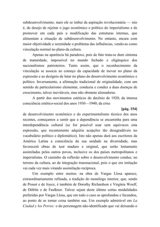 subdesenvolvimento, mais ele se imbui da aspiração revolucionária — isto
é, do desejo de rejeitar o jugo econômico e político do imperialismo e de
promover em cada país a modificação das estruturas internas, que
alimentam a situação de subdesenvolvimento. No entanto, encara com
maior objetividade e serenidade o problema das influências, vendo-as como
vinculação normal no plano da cultura.
Apenas na aparência há paradoxo, pois de fato trata-se dum sintoma
de maturidade, impossível no mundo fechado e oligárquico dos
nacionalismos patrioteiros. Tanto assim, que o reconhecimento da
vinculação se associa ao começo da capacidade de inovar no plano da
expressão e ao desígnio de lutar no plano do desenvolvimento econômico e
político. Inversamente, a afirmação tradicional de originalidade, com um
sentido de particularismo elementar, conduzia e conduz a duas doenças de
crescimento, talvez inevitáveis, mas não obstante alienadoras.
A partir dos movimentos estéticos do decênio de 1920; da intensa
consciência estético-social dos anos 1930—1940; da crise
[pág. 154]
de desenvolvimento econômico e do experimentalismo técnico dos anos
recentes, começamos a sentir que a dependência se encaminha para uma
interdependência cultural (se for possível usar sem equívocos esta
expressão, que recentemente adquiriu acepções tão desagradáveis no
vocabulário político e diplomático). Isto não apenas dará aos escritores da
América Latina a consciência da sua unidade na diversidade, mas
favorecerá obras de teor maduro e original, que serão lentamente
assimiladas pelos outros povos, inclusive os dos países metropolitanos e
imperialistas. O caminho da reflexão sobre o desenvolvimento conduz, no
terreno da cultura, ao da integração transnacional, pois o que era imitação
vai cada vez mais virando assimilação recíproca.
Um exemplo entre muitos: na obra de Vargas Llosa aparece,
extraordinariamente refinada, a tradição do monólogo interior, que, sendo
de Proust e de Joyce, é também de Dorothy Richardson e Virgínia Woolf,
de Döblin e de Faulkner. Talvez sejam deste último certas modalidades
preferidas por Vargas Llosa, que em todo o caso as aprofundou e fecundou,
ao ponto de as tornar coisa também sua. Um exemplo admirável em La
Ciudad y los Perros: o do personagem não-identificado que vai deixando o
 
