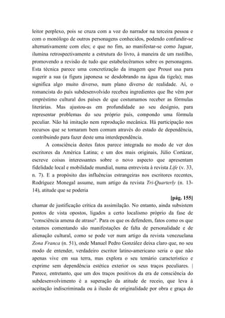 leitor perplexo, pois se cruza com a voz do narrador na terceira pessoa e
com o monólogo de outros personagens conhecidos, podendo confundir-se
alternativamente com eles; e que no fim, ao manifestar-se como Jaguar,
ilumina retrospectivamente a estrutura do livro, à maneira de um rastilho,
promovendo a revisão de tudo que estabelecêramos sobre os personagens.
Esta técnica parece uma concretização da imagem que Proust usa para
sugerir a sua (a figura japonesa se desdobrando na água da tigela); mas
significa algo muito diverso, num plano diverso de realidade. Aí, o
romancista do país subdesenvolvido recebeu ingredientes que lhe vêm por
empréstimo cultural dos países de que costumamos receber as fórmulas
literárias. Mas ajustou-as em profundidade ao seu desígnio, para
representar problemas do seu próprio país, compondo uma fórmula
peculiar. Não há imitação nem reprodução mecânica. Há participação nos
recursos que se tornaram bem comum através do estado de dependência,
contribuindo para fazer deste uma interdependência.
A consciência destes fatos parece integrada no modo de ver dos
escritores da América Latina; e um dos mais originais, Júlio Cortázar,
escreve coisas interessantes sobre o novo aspecto que apresentam
fidelidade local e mobilidade mundial, numa entrevista à revista Life (v. 33,
n. 7). E a propósito das influências estrangeiras nos escritores recentes,
Rodríguez Monegal assume, num artigo da revista Tri-Quarterly (n. 13-
14), atitude que se poderia
[pág. 155]
chamar de justificação crítica da assimilação. No entanto, ainda subsistem
pontos de vista opostos, ligados a certo localismo próprio da fase de
"consciência amena de atraso". Para os que os defendem, fatos como os que
estamos comentando são manifestações de falta de personalidade e de
alienação cultural, como se pode ver num artigo da revista venezuelana
Zona Franca (n. 51), onde Manuel Pedro González deixa claro que, no seu
modo de entender, verdadeiro escritor latino-americano seria o que não
apenas vive em sua terra, mas explora o seu temário característico e
exprime sem dependência estética exterior os seus traços peculiares. |
Parece, entretanto, que um dos traços positivos da era de consciência do
subdesenvolvimento é a superação da atitude de receio, que leva à
aceitação indiscriminada ou à ilusão de originalidade por obra e graça do
 