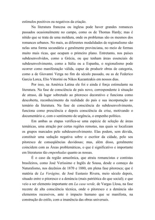 estímulos positivos ou negativos da criação.
Na literatura francesa ou inglesa pode haver grandes romances
passados ocasionalmente no campo, como os de Thomas Hardy; mas é
nítido que se trata de uma moldura, onde os problemas são os mesmos dos
romances urbanos. No mais, as diferentes modalidades de regionalismo são
nelas uma forma secundária e geralmente provinciana, no meio de formas
muito mais ricas, que ocupam o primeiro plano. Entretanto, nos países
subdesenvolvidos, como a Grécia, ou que tenham áreas essenciais de
subdesenvolvimento, como a Itália ou a Espanha, o regionalismo pode
ocorrer como manifestação válida, capaz de produzir obras de categoria,
como a de Giovanni Verga no fim do século passado, ou as de Federico
Garcia Lorca, Elio Vittorini ou Nikos Kazantzakis em nossos dias.
Por isso, na América Latina ele foi e ainda é força estimulante na
literatura. Na fase de consciência de país novo, correspondente à situação
de atraso, dá lugar sobretudo ao pitoresco decorativo e funciona como
descoberta, reconhecimento da realidade do país e sua incorporação ao
temário da literatura. Na fase de consciência do subdesenvolvimento,
funciona como presciência e depois consciência da crise, motivando o
documentário e, com o sentimento de urgência, o empenho político.
Em ambas as etapas verifica-se uma espécie de seleção de áreas
temáticas, uma atração por certas regiões remotas, nas quais se localizam
os grupos marcados pelo subdesenvolvimento. Elas podem, sem dúvida,
constituir uma sedução negativa sobre o escritor da cidade, pelo seu
pitoresco de conseqüências duvidosas; mas, além disso, geralmente
coincidem com as Áreas problemáticas, o que é significativo e importante
em literaturas tão empenhadas quanto as nossas.
É o caso da região amazônica, que atraiu romancistas e contistas
brasileiros, como José Veríssimo e Inglês de Sousa, desde o começo do
Naturalismo, nos decênios de 1870 e 1880, em plena fase pitoresca; que é
matéria de La Vorágine, de José Eustasio Rivera, meio século depois,
situado entre o pitoresco e a denúncia (mais patriótica do que social); e que
veio a ser elemento importante em La casa verde, de Vargas Llosa, na fase
recente de alta consciência técnica, onde o pitoresco e a denúncia são
elementos recessivos, ante ó impacto humano que se manifesta, na
construção do estilo, com a imanência das obras universais.
 