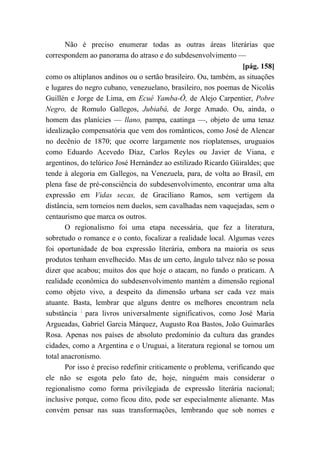 Não é preciso enumerar todas as outras áreas literárias que
correspondem ao panorama do atraso e do subdesenvolvimento —
[pág. 158]
como os altiplanos andinos ou o sertão brasileiro. Ou, também, as situações
e lugares do negro cubano, venezuelano, brasileiro, nos poemas de Nicolás
Guillén e Jorge de Lima, em Ecué Yamba-Ô, de Alejo Carpentier, Pobre
Negro, de Romulo Gallegos, Jubiabá, de Jorge Amado. Ou, ainda, o
homem das planícies — llano, pampa, caatinga —, objeto de uma tenaz
idealização compensatória que vem dos românticos, como José de Alencar
no decênio de 1870; que ocorre largamente nos rioplatenses, uruguaios
como Eduardo Acevedo Díaz, Carlos Reyles ou Javier de Viana, e
argentinos, do telúrico José Hernández ao estilizado Ricardo Güiraldes; que
tende à alegoria em Gallegos, na Venezuela, para, de volta ao Brasil, em
plena fase de pré-consciência do subdesenvolvimento, encontrar uma alta
expressão em Vidas secas, de Graciliano Ramos, sem vertigem da
distância, sem torneios nem duelos, sem cavalhadas nem vaquejadas, sem o
centaurismo que marca os outros.
O regionalismo foi uma etapa necessária, que fez a literatura,
sobretudo o romance e o conto, focalizar a realidade local. Algumas vezes
foi oportunidade de boa expressão literária, embora na maioria os seus
produtos tenham envelhecido. Mas de um certo, ângulo talvez não se possa
dizer que acabou; muitos dos que hoje o atacam, no fundo o praticam. A
realidade econômica do subdesenvolvimento mantém a dimensão regional
como objeto vivo, a despeito da dimensão urbana ser cada vez mais
atuante. Basta, lembrar que alguns dentre os melhores encontram nela
substância ;
para livros universalmente significativos, como José Maria
Argueadas, Gabriel Garcia Márquez, Augusto Roa Bastos, João Guimarães
Rosa. Apenas nos países de absoluto predomínio da cultura das grandes
cidades, como a Argentina e o Uruguai, a literatura regional se tornou um
total anacronismo.
Por isso é preciso redefinir criticamente o problema, verificando que
ele não se esgota pelo fato de, hoje, ninguém mais considerar o
regionalismo como forma privilegiada de expressão literária nacional;
inclusive porque, como ficou dito, pode ser especialmente alienante. Mas
convém pensar nas suas transformações, lembrando que sob nomes e
 