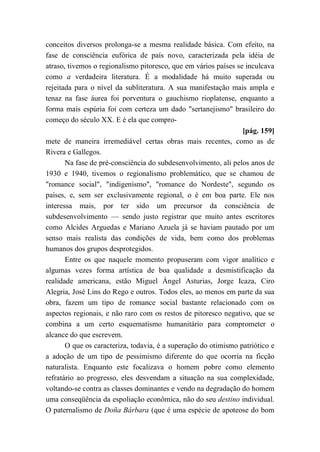 conceitos diversos prolonga-se a mesma realidade básica. Com efeito, na
fase de consciência eufórica de país novo, caracterizada pela idéia de
atraso, tivemos o regionalismo pitoresco, que em vários países se inculcava
como a verdadeira literatura. É a modalidade há muito superada ou
rejeitada para o nível da subliteratura. A sua manifestação mais ampla e
tenaz na fase áurea foi porventura o gauchismo rioplatense, enquanto a
forma mais espúria foi com certeza um dado "sertanejismo" brasileiro do
começo do século XX. E é ela que compro-
[pág. 159]
mete de maneira irremediável certas obras mais recentes, como as de
Rivera e Gallegos.
Na fase de pré-consciência do subdesenvolvimento, ali pelos anos de
1930 e 1940, tivemos o regionalismo problemático, que se chamou de
"romance social", "indigenismo", "romance do Nordeste", segundo os
países, e, sem ser exclusivamente regional, o é em boa parte. Ele nos
interessa mais, por ter sido um precursor da consciência de
subdesenvolvimento — sendo justo registrar que muito antes escritores
como Alcides Arguedas e Mariano Azuela já se haviam pautado por um
senso mais realista das condições de vida, bem como dos problemas
humanos dos grupos desprotegidos.
Entre os que naquele momento propuseram com vigor analítico e
algumas vezes forma artística de boa qualidade a desmistificação da
realidade americana, estão Miguel Ángel Asturias, Jorge Icaza, Ciro
Alegria, José Lins do Rego e outros. Todos eles, ao menos em parte da sua
obra, fazem um tipo de romance social bastante relacionado com os
aspectos regionais, e não raro com os restos de pitoresco negativo, que se
combina a um certo esquematismo humanitário para comprometer o
alcance do que escrevem.
O que os caracteriza, todavia, é a superação do otimismo patriótico e
a adoção de um tipo de pessimismo diferente do que ocorria na ficção
naturalista. Enquanto este focalizava o homem pobre como elemento
refratário ao progresso, eles desvendam a situação na sua complexidade,
voltando-se contra as classes dominantes e vendo na degradação do homem
uma conseqüência da espoliação econômica, não do seu destino individual.
O paternalismo de Doña Bárbara (que é uma espécie de apoteose do bom
 