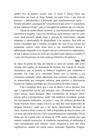patrão) fica de repente arcaico, ante os traços à Georg Grozs que
observamos em Icaza ou Jorge Amado, em cujos livros o que resta de
pitoresco e melodramático é dissolvido pelo desmascaramento social —
fazendo pressentir a passagem da "consciência de país novo" à "consciência
de país subdesenvolvido", com as conseqüências políticas que isto importa.
Apesar de muitos desses escritores se caracterizarem pela linguagem
espontânea e irregular, o peso da consciência social atua por vezes no estilo
como fator positivo, dando lugar à procura de interessantes soluções
adaptadas à representação da desigualdade e da injustiça. Sem falar no
mestre consumado que é Asturias em alguns dos seus livros, mesmo um
romancista cursivo como Icaza deve a sua durabilidade, menos à
deblateração indignada ou ao exagero com que caricaturou os exploradores,
do que a alguns recursos de estilo que encontrou para exprimir a miséria. É
o caso, em Huasipungo, de certo emprego diminutivo das palavras,
[pág. 160]
do ritmo de pranto na fala, da redução ao nível do animal; tudo junto
encarna uma espécie de diminuição do homem, sua redução às funções
elementares, que se associa ao balbucio lingüístico para simbolizar a
privação. Em Vidas secas, Graciliano Ramos leva ao máximo a sua
costumeira contenção verbal, elaborando uma expressão reduzida à elipse,
ao monossílabo, aos sintagmas mínimos, para exprimir o sufocamento
humano do vaqueiro confinado aos níveis mínimos de sobrevivência.
Vem a propósito dizer que o caso do Brasil é talvez peculiar, pois
aqui o regionalismo inicial, que principia com o Romantismo, antes dos
outros países, nunca produziu obras consideradas de primeiro plano,
mesmo pelos contemporâneos, tendo sido tendência secundária, quando
não francamente subliterária, em prosa e verso. Os melhores produtos da
ficção brasileira foram sempre urbanos, as mais das vezes desprovidos de
qualquer pitoresco, sendo que o seu maior representante, Machado de
Assis, mostrava desde os anos de 1880 a fragilidade do descritivismo e da
cor local, que baniu dos seus livros extraordinariamente requintados. De tal
modo que só a partir mais ou menos de 1930, numa segunda fase que
estamos tentando caracterizar, as tendências regionalistas, já sublimadas e
como transfiguradas pelo realismo social, atingiram o nível das obras
significativas, quando em outros países, sobretudo Argentina, Uruguai,
 