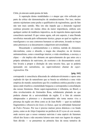 Chile, já estavam sendo postas de lado.
A superação destas modalidades e o ataque que vêm sofrendo por
parte da crítica são demonstrações de amadurecimento. Por isso, muitos
autores rejeitariam como pecha o qualificativo de regionalistas, que de fato
não tem mais sentido. Mas isto não impede que a dimensão regional
continue presente em muitas obras da maior importância, embora sem
qualquer caráter de tendência impositiva, ou de requisito duma equivocada
consciência nacional. O que vemos agora, sob este aspecto, é uma florada
novelística marcada pelo refinamento técnico, graças ao qual as regiões se
transfiguram e os seus contornos humanos se subvertem, levando os traços
antes pitorescos a se descarnarem e adquirirem universalidade.
Descartando o sentimentalismo e a retórica; nutrida de elementos
não-realistas, como o absurdo, a magia das situações; ou de técnicas
antinaturalistas, como o monólogo interior, a visão simultânea, o escorço, a
elipse — ela implica não obstante em aproveitamento do que antes era a
própria substância do nativismo, do exotismo e do documentário social.
Isto levaria a propor a distinção de uma terceira fase, que se poderia
(pensando em surrealismo, ou super-realismo) chamar de super-
regionalista. Ela
[pág. 161]
corresponde à consciência dilacerada do subdesenvolvimento e opera uma
explosão do tipo de naturalismo que se baseia na referência a uma visão
empírica do mundo; naturalismo que foi a tendência estética peculiar a uma
época onde triunfava a mentalidade burguesa e correspondia à consolidação
das nossas literaturas. Deste super-regionalismo é tributária, no Brasil, a
obra revolucionária de Guimarães Rosa, solidamente plantada no que
poderia chamar de a universalidade da região. E o fato de estarem
ultrapassados o pitoresco e o documentário não torna menos viva a
presença da região em obras como as de Juan Rulfo — quer na realidade
fragmentária e obsessiva de Llano en llamas, quer na sobriedade fantasmal
de Pedro Páramo. Por isso é preciso matizar juízos drásticos e no fundo
justos, como os de Alejo Carpentier no prefácio de El reyno de este mundo,
onde escreve que o nosso romance nativista é uma espécie de literatura
oficial dos liceus e não encontra leitores nem mais nos lugares de origem.
Sem dúvida — se pensarmos na primeira fase da nossa tentativa de
 