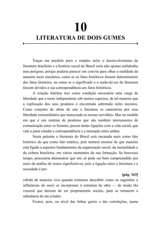 10
LITERATURA DE DOIS GUMES
Traçar um paralelo puro e simples entre o desenvolvimento da
literatura brasileira e a história social do Brasil seria não apenas enfadonho
mas perigoso, porque poderia parecer um convite para olhar a realidade de
maneira meio mecânica, como se os fatos históricos fossem determinantes
dos fatos literários, ou como se o significado e a razão-de-ser da literatura
fossem devidos à sua correspondência aos fatos históricos.
A criação literária traz como condição necessária uma carga de
liberdade que a torna independente sob muitos aspectos, de tal maneira que
a explicação dos seus produtos é encontrada sobretudo neles mesmos.
Como conjunto de obras de arte a literatura se caracteriza por essa
liberdade extraordinária que transcende as nossas servidões. Mas na medida
em que é um sistema de produtos que são também instrumentos de
comunicação entre os homens, possui tantas ligações com a vida social, que
vale a pena estudar a correspondência e a interação entre ambas.
Nesta palestra a literatura do Brasil será encarada mais como fato
histórico do que como fato estético, pois tentarei mostrar de que maneira
está ligada a aspectos fundamentais da organização social, da mentalidade e
da cultura brasileira, em vários momentos da sua formação. Se houvesse
tempo, procuraria demonstrar que isto só pode ser bem compreendido por
meio da análise de textos significativos, pois a ligação entre a literatura e a
sociedade é per-
[pág. 163]
cebida de maneira viva quando tentamos descobrir como as sugestões e
influências do meio se incorporam à estrutura da obra — de modo tão
visceral que deixam de ser propriamente sociais, para se tornarem a
substância do ato criador.
Ficarei, pois, no nível das linhas gerais e das correlações, numa
 