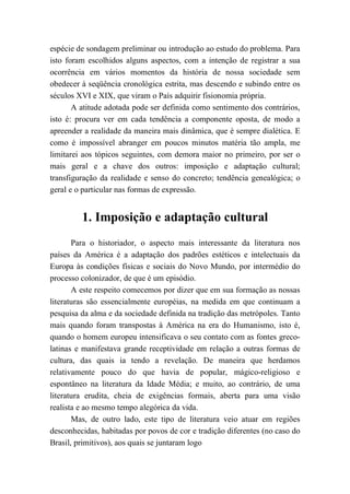 espécie de sondagem preliminar ou introdução ao estudo do problema. Para
isto foram escolhidos alguns aspectos, com a intenção de registrar a sua
ocorrência em vários momentos da história de nossa sociedade sem
obedecer à seqüência cronológica estrita, mas descendo e subindo entre os
séculos XVI e XIX, que viram o País adquirir fisionomia própria.
A atitude adotada pode ser definida como sentimento dos contrários,
isto é: procura ver em cada tendência a componente oposta, de modo a
apreender a realidade da maneira mais dinâmica, que é sempre dialética. E
como é impossível abranger em poucos minutos matéria tão ampla, me
limitarei aos tópicos seguintes, com demora maior no primeiro, por ser o
mais geral e a chave dos outros: imposição e adaptação cultural;
transfiguração da realidade e senso do concreto; tendência genealógica; o
geral e o particular nas formas de expressão.
1. Imposição e adaptação cultural
Para o historiador, o aspecto mais interessante da literatura nos
países da América é a adaptação dos padrões estéticos e intelectuais da
Europa às condições físicas e sociais do Novo Mundo, por intermédio do
processo colonizador, de que é um episódio.
A este respeito comecemos por dizer que em sua formação as nossas
literaturas são essencialmente européias, na medida em que continuam a
pesquisa da alma e da sociedade definida na tradição das metrópoles. Tanto
mais quando foram transpostas à América na era do Humanismo, isto é,
quando o homem europeu intensificava o seu contato com as fontes greco-
latinas e manifestava grande receptividade em relação a outras formas de
cultura, das quais ia tendo a revelação. De maneira que herdamos
relativamente pouco do que havia de popular, mágico-religioso e
espontâneo na literatura da Idade Média; e muito, ao contrário, de uma
literatura erudita, cheia de exigências formais, aberta para uma visão
realista e ao mesmo tempo alegórica da vida.
Mas, de outro lado, este tipo de literatura veio atuar em regiões
desconhecidas, habitadas por povos de cor e tradição diferentes (no caso do
Brasil, primitivos), aos quais se juntaram logo
 