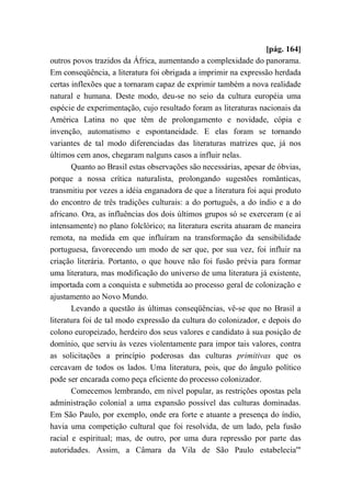 [pág. 164]
outros povos trazidos da África, aumentando a complexidade do panorama.
Em conseqüência, a literatura foi obrigada a imprimir na expressão herdada
certas inflexões que a tornaram capaz de exprimir também a nova realidade
natural e humana. Deste modo, deu-se no seio da cultura européia uma
espécie de experimentação, cujo resultado foram as literaturas nacionais da
América Latina no que têm de prolongamento e novidade, cópia e
invenção, automatismo e espontaneidade. E elas foram se tornando
variantes de tal modo diferenciadas das literaturas matrizes que, já nos
últimos cem anos, chegaram nalguns casos a influir nelas.
Quanto ao Brasil estas observações são necessárias, apesar de óbvias,
porque a nossa crítica naturalista, prolongando sugestões românticas,
transmitiu por vezes a idéia enganadora de que a literatura foi aqui produto
do encontro de três tradições culturais: a do português, a do índio e a do
africano. Ora, as influências dos dois últimos grupos só se exerceram (e aí
intensamente) no plano folclórico; na literatura escrita atuaram de maneira
remota, na medida em que influíram na transformação da sensibilidade
portuguesa, favorecendo um modo de ser que, por sua vez, foi influir na
criação literária. Portanto, o que houve não foi fusão prévia para formar
uma literatura, mas modificação do universo de uma literatura já existente,
importada com a conquista e submetida ao processo geral de colonização e
ajustamento ao Novo Mundo.
Levando a questão às últimas conseqüências, vê-se que no Brasil a
literatura foi de tal modo expressão da cultura do colonizador, e depois do
colono europeizado, herdeiro dos seus valores e candidato à sua posição de
domínio, que serviu às vezes violentamente para impor tais valores, contra
as solicitações a princípio poderosas das culturas primitivas que os
cercavam de todos os lados. Uma literatura, pois, que do ângulo político
pode ser encarada como peça eficiente do processo colonizador.
Comecemos lembrando, em nível popular, as restrições opostas pela
administração colonial a uma expansão possível das culturas dominadas.
Em São Paulo, por exemplo, onde era forte e atuante a presença do índio,
havia uma competição cultural que foi resolvida, de um lado, pela fusão
racial e espiritual; mas, de outro, por uma dura repressão por parte das
autoridades. Assim, a Câmara da Vila de São Paulo estabelecia'"
 