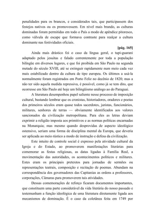 penalidades para os brancos, e considerados tais, que participassem dos
festejos nativos ou os promovessem. Em nível mais brando, as culturas
dominadas foram permitidas em todo o País a modo de apêndice pitoresco,
como válvula de escape que formava contraste para realçar a cultura
dominante nas festividades oficiais.
[pág. 165]
Ainda mais drástico foi o caso da língua geral, o tupi-guarani
adaptado pelos jesuítas e falado correntemente por toda a população
bilíngüe em diversos lugares, e que foi proibida em São Paulo na segunda
metade do século XVIII, até se extinguir rapidamente num meio cada vez
mais estabilizado dentro da cultura de tipo europeu. Os últimos a usá-la
normalmente foram registrados em Porto Feliz no decênio de 1820; mas a
não ter sido aquela medida repressiva, é possível, como já se tem dito, que
ocorresse em São Paulo até hoje um bilingüismo análogo ao do Paraguai.
A literatura desempenhou papel saliente nesse processo de imposição
cultural, bastando lembrar que os cronistas, historiadores, oradores e poetas
dos primeiros séculos eram quase todos sacerdotes, juristas, funcionários,
militares, senhores de terras — obviamente identificados aos valores
sancionados da civilização metropolitana. Para eles as letras deviam
exprimir a religião imposta aos primitivos e as normas políticas encarnadas
na Monarquia; mas mesmo quando desprovidas de aspecto ideológico
ostensivo, seriam uma forma de disciplina mental da Europa, que deveria
ser aplicada ao meio rústico a modo de instrução e defesa da civilização.
Este intuito de controle social é expresso pela atividade cultural da
Igreja e do Estado, ao promoverem manifestações literárias para
comemorar as festas religiosas, as datas ligadas à Família Real, a
movimentação das autoridades, os acontecimentos políticos e militares.
Estes eram os principais pretextos para jornadas de sermões ou
representações teatrais, composição e recitação de poemas. Abundam na
correspondência dos governadores das Capitanias as ordens a professores,
corporações, Câmaras para promoverem tais atividades.
Dessas comemorações de reforço ficaram documentos importantes,
que constituem uma parte considerável da vida literária do nosso passado e
testemunham a função ideológica de uma literatura diretamente ligada aos
mecanismos de dominação. É o caso da coletânea feita em 1749 por
 