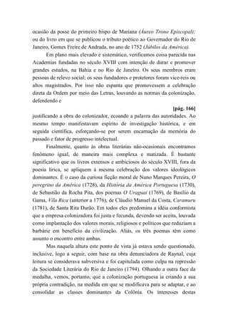 ocasião da posse do primeiro bispo de Mariana (Áureo Trono Episcopal);
ou do livro em que se publicou o tributo poético ao Governador do Rio de
Janeiro, Gomes Freire de Andrada, no ano de 1752 (Júbilos da América).
Em plano mais elevado e sistemático, verificamos coisa parecida nas
Academias fundadas no século XVIII com intenção de durar e promover
grandes estudos, na Bahia e no Rio de Janeiro. Os seus membros eram
pessoas de relevo social; os seus fundadores e protetores foram vice-reis ou
altos magistrados. Por isso não espanta que promovessem a celebração
direta da Ordem por meio das Letras, louvando as normas da colonização,
defendendo e
[pág. 166]
justificando a obra do colonizador, ecoando a palavra das autoridades. Ao
mesmo tempo manifestavam espírito de investigação histórica, e em
seguida científica, esforçando-se por serem encarnação da memória do
passado e fator de progresso intelectual.
Finalmente, quanto às obras literárias não-ocasionais encontramos
fenômeno igual, de maneira mais complexa e matizada. É bastante
significativo que os livros extensos e ambiciosos do século XVIII, fora da
poesia lírica, se apliquem à mesma celebração dos valores ideológicos
dominantes. É o caso da curiosa ficção moral de Nuno Marques Pereira, O
peregrino da América (1728), da História da América Portuguesa (1730),
de Sebastião da Rocha Pita, dos poemas O Uraguai (1769), de Basílio da
Gama, Vila Rica (anterior a 1776), de Cláudio Manuel da Costa, Caramuru
(1781), de Santa Rita Durão. Em todos eles predomina a idéia conformista
que a empresa colonizadora foi justa e fecunda, devendo ser aceita, louvada
como implantação dos valores morais, religiosos e políticos que reduziam a
barbárie em benefício da civilização. Aliás, os três poemas têm como
assunto o encontro entre ambas.
Mas naquela altura este ponto de vista já estava sendo questionado,
inclusive, logo a seguir, com base na obra denunciadora de Raynal, cuja
leitura se considerava subversiva e foi capitulada como culpa na repressão
da Sociedade Literária do Rio de Janeiro (1794). Olhando a outra face da
medalha, vemos, portanto, que a colonização portuguesa ia criando a sua
própria contradição, na medida em que se modificava para se adaptar, e ao
consolidar as classes dominantes da Colônia. Os interesses destas
 