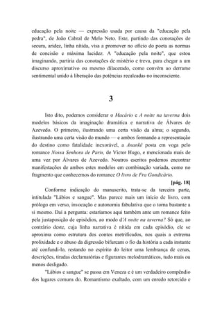 educação pela noite — expressão usada por causa da "educação pela
pedra", de João Cabral de Melo Neto. Este, partindo das conotações de
secura, aridez, linha nítida, visa a promover no ofício do poeta as normas
de concisão e máxima lucidez. A "educação pela noite", que estou
imaginando, partiria das conotações de mistério e treva, para chegar a um
discurso aproximativo ou mesmo dilacerado, como convém ao derrame
sentimental unido à liberação das potências recalcadas no inconsciente.
3
Isto dito, podemos considerar o Macário e A noite na taverna dois
modelos básicos da imaginação dramática e narrativa de Álvares de
Azevedo. O primeiro, ilustrando uma certa visão da alma; o segundo,
ilustrando uma certa visão do mundo — e ambos formando a representação
do destino como fatalidade inexorável, a Anankê posta em voga pelo
romance Nossa Senhora de Paris, de Victor Hugo, e mencionada mais de
uma vez por Álvares de Azevedo. Noutros escritos podemos encontrar
manifestações de ambos estes modelos em combinação variada, como no
fragmento que conhecemos do romance O livro de Fra Gondicário.
[pág. 18]
Conforme indicação do manuscrito, trata-se da terceira parte,
intitulada "Lábios e sangue". Mas parece mais um início de livro, com
prólogo em verso, invocação e autonomia fabulativa que o torna bastante a
si mesmo. Daí a pergunta: estaríamos aqui também ante um romance feito
pela justaposição de episódios, ao modo d'A noite na taverna? Só que, ao
contrário deste, cuja linha narrativa é nítida em cada episódio, ele se
aproxima como estrutura dos contos metrificados, nos quais a extrema
prolixidade e o abuso da digressão bifurcam o fio da história a cada instante
até confundi-lo, restando no espírito do leitor uma lembrança de cenas,
descrições, tiradas declamatórias e figurantes melodramáticos, tudo mais ou
menos desligado.
"Lábios e sangue" se passa em Veneza e é um verdadeiro compêndio
dos lugares comuns do. Romantismo exaltado, com um enredo retorcido e
 