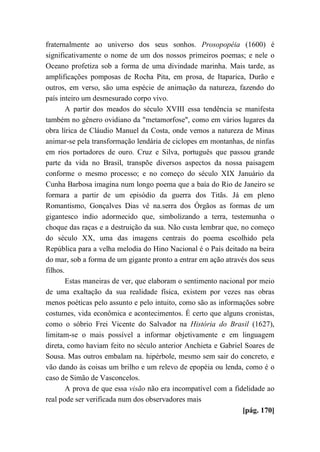 fraternalmente ao universo dos seus sonhos. Prosopopéia (1600) é
significativamente o nome de um dos nossos primeiros poemas; e nele o
Oceano profetiza sob a forma de uma divindade marinha. Mais tarde, as
amplificações pomposas de Rocha Pita, em prosa, de Itaparica, Durão e
outros, em verso, são uma espécie de animação da natureza, fazendo do
país inteiro um desmesurado corpo vivo.
A partir dos meados do século XVIII essa tendência se manifesta
também no gênero ovidiano da "metamorfose", como em vários lugares da
obra lírica de Cláudio Manuel da Costa, onde vemos a natureza de Minas
animar-se pela transformação lendária de ciclopes em montanhas, de ninfas
em rios portadores de ouro. Cruz e Silva, português que passou grande
parte da vida no Brasil, transpõe diversos aspectos da nossa paisagem
conforme o mesmo processo; e no começo do século XIX Januário da
Cunha Barbosa imagina num longo poema que a baía do Rio de Janeiro se
formara a partir de um episódio da guerra dos Titãs. Já em pleno
Romantismo, Gonçalves Dias vê na.serra dos Órgãos as formas de um
gigantesco índio adormecido que, simbolizando a terra, testemunha o
choque das raças e a destruição da sua. Não custa lembrar que, no começo
do século XX, uma das imagens centrais do poema escolhido pela
República para a velha melodia do Hino Nacional é o País deitado na beira
do mar, sob a forma de um gigante pronto a entrar em ação através dos seus
filhos.
Estas maneiras de ver, que elaboram o sentimento nacional por meio
de uma exaltação da sua realidade física, existem por vezes nas obras
menos poéticas pelo assunto e pelo intuito, como são as informações sobre
costumes, vida econômica e acontecimentos. É certo que alguns cronistas,
como o sóbrio Frei Vicente do Salvador na História do Brasil (1627),
limitam-se o mais possível a informar objetivamente e em linguagem
direta, como haviam feito no século anterior Anchieta e Gabriel Soares de
Sousa. Mas outros embalam na. hipérbole, mesmo sem sair do concreto, e
vão dando às coisas um brilho e um relevo de epopéia ou lenda, como é o
caso de Simão de Vasconcelos.
A prova de que essa visão não era incompatível com a fidelidade ao
real pode ser verificada num dos observadores mais
[pág. 170]
 