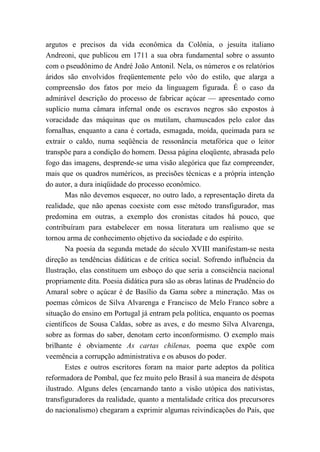argutos e precisos da vida econômica da Colônia, o jesuíta italiano
Andreoni, que publicou em 1711 a sua obra fundamental sobre o assunto
com o pseudônimo de André João Antonil. Nela, os números e os relatórios
áridos são envolvidos freqüentemente pelo vôo do estilo, que alarga a
compreensão dos fatos por meio da linguagem figurada. É o caso da
admirável descrição do processo de fabricar açúcar — apresentado como
suplício numa câmara infernal onde os escravos negros são expostos à
voracidade das máquinas que os mutilam, chamuscados pelo calor das
fornalhas, enquanto a cana é cortada, esmagada, moída, queimada para se
extrair o caldo, numa seqüência de ressonância metafórica que o leitor
transpõe para a condição do homem. Dessa página eloqüente, abrasada pelo
fogo das imagens, desprende-se uma visão alegórica que faz compreender,
mais que os quadros numéricos, as precisões técnicas e a própria intenção
do autor, a dura iniqüidade do processo econômico.
Mas não devemos esquecer, no outro lado, a representação direta da
realidade, que não apenas coexiste com esse método transfigurador, mas
predomina em outras, a exemplo dos cronistas citados há pouco, que
contribuíram para estabelecer em nossa literatura um realismo que se
tornou arma de conhecimento objetivo da sociedade e do espírito.
Na poesia da segunda metade do século XVIII manifestam-se nesta
direção as tendências didáticas e de crítica social. Sofrendo influência da
Ilustração, elas constituem um esboço do que seria a consciência nacional
propriamente dita. Poesia didática pura são as obras latinas de Prudêncio do
Amaral sobre o açúcar é de Basílio da Gama sobre a mineração. Mas os
poemas cômicos de Silva Alvarenga e Francisco de Melo Franco sobre a
situação do ensino em Portugal já entram pela política, enquanto os poemas
científicos de Sousa Caldas, sobre as aves, e do mesmo Silva Alvarenga,
sobre as formas do saber, denotam certo inconformismo. O exemplo mais
brilhante é obviamente As cartas chilenas, poema que expõe com
veemência a corrupção administrativa e os abusos do poder.
Estes e outros escritores foram na maior parte adeptos da política
reformadora de Pombal, que fez muito pelo Brasil à sua maneira de déspota
ilustrado. Alguns deles (encarnando tanto a visão utópica dos nativistas,
transfiguradores da realidade, quanto a mentalidade crítica dos precursores
do nacionalismo) chegaram a exprimir algumas reivindicações do País, que
 