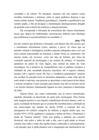 sociedade e da cultura. Na literatura, notamos sob este aspecto certas
escolhas intelectuais e artísticas, entre as quais podemos destacar o que
noutro estudo chamei "tendência genealógica", tomando o qualificativo em
sentido amplo, a fim de designar a interpretação ideologicamente dirigida
do passado com o intuito de justificar a situação presente.
Ela corresponde à formação da consciência das classes dominantes
locais que, depois de estabilizadas, necessitavam elaborar uma ideologia
que justificasse a sua preeminência na sociedade, à
[pág. 172]
luz dos critérios que definiam a formação e privilégios dos três estados que
a constituíam oficialmente (clero, nobreza e povo). Já vimos que no
período colonial a inteligência escolheu aspectos adequados para criar um
meio natural representado na literatura e dando forma ao sentimento. Do
mesmo modo, ela inventou, criou um tipo de história, por meio da
avaliação especial da mestiçagem e do contato de culturas. O elemento
paradoxal do ponto de vista lógico, mas normal do ponto de vista
sociológico, foi a tentativa de compatibilizar com os padrões europeus a
realidade de uma sociedade pioneira, sincrética sob o aspecto cultural,
mestiça sob o aspecto racial. De fato, a "tendência genealógica" consiste
em escolher no passado local os elementos adequados a uma visão que de
certo modo é nativista, mas procura se aproximar o mais possível dos ideais
e normas européias. Como exemplo para ilustrar este fato no terreno social
e no terreno literário, intimamente ligados no caso, tomemos a idealização
do índio.
Àquela altura, nas zonas colonizadas este já estava neutralizado,
repelido, destruído ou dissolvido em parte pela mestiçagem. Para formar
uma imagem positiva a seu respeito contribuíram diversos fatores, entre os
quais a condição de homem que os jesuítas lhe reconheceram; a abolição da
sua escravização em meados do século XVIII; o costume dos reis
portugueses de conferir categoria de nobreza a alguns chefes que, nos
séculos XVI e XVII, ajudaram a conquista e defesa do País; e finalmente a
moda do "homem natural". Tudo isso ajudou a elaborar um conceito
favorável, não sobre o índio de todo o dia, com o qual ainda se tivesse
contato, mas sobre o índio das regiões pouco conhecidas e, principalmente,
o do passado, que se pôde plasmar com a imaginação até transformá-lo em
 