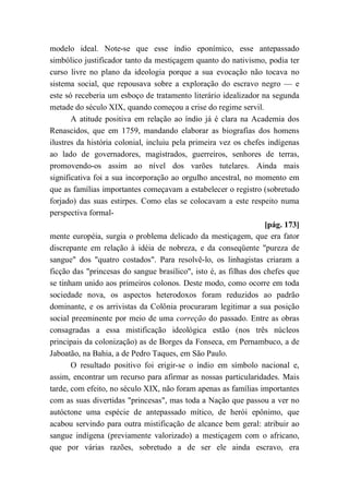 modelo ideal. Note-se que esse índio eponímico, esse antepassado
simbólico justificador tanto da mestiçagem quanto do nativismo, podia ter
curso livre no plano da ideologia porque a sua evocação não tocava no
sistema social, que repousava sobre a exploração do escravo negro — e
este só receberia um esboço de tratamento literário idealizador na segunda
metade do século XIX, quando começou a crise do regime servil.
A atitude positiva em relação ao índio já é clara na Academia dos
Renascidos, que em 1759, mandando elaborar as biografias dos homens
ilustres da história colonial, incluiu pela primeira vez os chefes indígenas
ao lado de governadores, magistrados, guerreiros, senhores de terras,
promovendo-os assim ao nível dos varões tutelares. Ainda mais
significativa foi a sua incorporação ao orgulho ancestral, no momento em
que as famílias importantes começavam a estabelecer o registro (sobretudo
forjado) das suas estirpes. Como elas se colocavam a este respeito numa
perspectiva formal-
[pág. 173]
mente européia, surgia o problema delicado da mestiçagem, que era fator
discrepante em relação à idéia de nobreza, e da conseqüente "pureza de
sangue" dos "quatro costados". Para resolvê-lo, os linhagistas criaram a
ficção das "princesas do sangue brasílico", isto é, as filhas dos chefes que
se tinham unido aos primeiros colonos. Deste modo, como ocorre em toda
sociedade nova, os aspectos heterodoxos foram reduzidos ao padrão
dominante, e os arrivistas da Colônia procuraram legitimar a sua posição
social preeminente por meio de uma correção do passado. Entre as obras
consagradas a essa mistificação ideológica estão (nos três núcleos
principais da colonização) as de Borges da Fonseca, em Pernambuco, a de
Jaboatão, na Bahia, a de Pedro Taques, em São Paulo.
O resultado positivo foi erigir-se o índio em símbolo nacional e,
assim, encontrar um recurso para afirmar as nossas particularidades. Mais
tarde, com efeito, no século XIX, não foram apenas as famílias importantes
com as suas divertidas "princesas", mas toda a Nação que passou a ver no
autóctone uma espécie de antepassado mítico, de herói epônimo, que
acabou servindo para outra mistificação de alcance bem geral: atribuir ao
sangue indígena (previamente valorizado) a mestiçagem com o africano,
que por várias razões, sobretudo a de ser ele ainda escravo, era
 